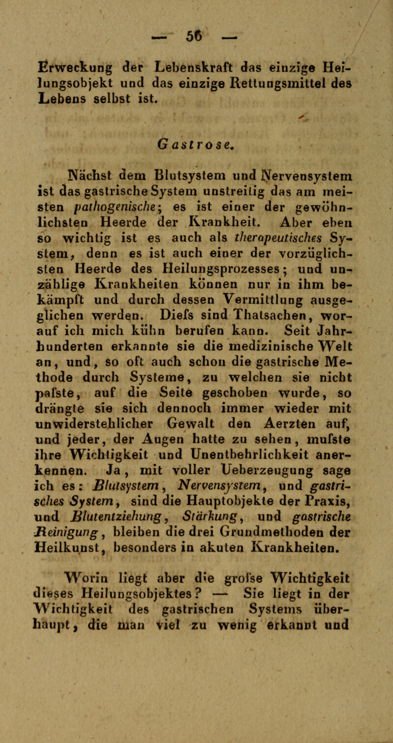 Erweckung der Lebenskraft das einzige Hei- lungsobjekt und das einzige Rettungsmittel des Lebens selbst ist. G a $ t r o s e. Nächst dem Blutsystem und Nervensystem ist das gastrische System unstreitig das am mei- sten pathogenische; es ist einer der gewöhn- lichsten Heerde der Krankheit. Aber eben so wichtig ist es auch als therapeutisches Sy- stem, denn es ist auch einer der vorzüglich- sten Heerde des Heilungsprozesses; und un- zählige Krankheiten können nur in ihm be- kämpft und durch dessen Vermittlung ausge- glichen werden. Diefs sind Thatsachen, wor- auf ich mich kühn berufen kann. Seit Jahr- hunderten erkannte sie die medizinische Welt an, und, so oft auch schon die gastrische Me- thode durch Systeme, zu welchen sie nicht pafste, auf die Seite geschoben wurde, so drängte sie sich dennoch immer wieder mit unwiderstehlicher Gewalt den Aerzten auf, und jeder, der Augen hatte zu sehen, mufste ihre Wichtigkeit und Unentbehrlichkeit aner- kennen. Ja, mit voller Ueberzeugung sage ich es: Blutsystem, Nervensystem, und gastri- sches System, sind die Hauptobjekte der Praxis, und Blutentziehung, Stärkung, und gastrische Reinigung, bleiben die drei Grundmethoden der Heilkunst, besonders in akuten Krankheiten. Worin liegt aber die grofse Wichtigkeit dieses Heilungsobjektes? — Sie liegt in der Wichtigkeit des gastrischen Systems über- haupt , die man Viel zu wenig erkannt und