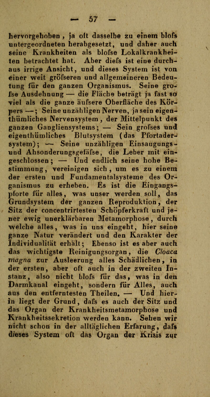 hervorgehoben , ja oft dasselbe zu einem blofs untergeordneten herabgesetzt, und daher auch seine Krankheiten als blofse Lokalkrankhei- ten betrachtet hat. Aber diefs ist eine durch- aus irrige Ansicht, und dieses System ist von einer weit gröfseren und allgemeineren Bedeu- tung für den ganzen Organismus. Seine gro- fse Ausdehnung — die Fläche beträgt ja fast so viel als die ganze äufsere Oberfläche des Kör- pers—; Seine unzähligen Nerven, jaseineigen- thümliches Nervensystem, der Mittelpunkt des ganzen Gangliensystems; — Sein grofses und eigenthümliches Blutsystem (das Plbrtader- system); — Seine unzähligen Einsaugungs- und Ahsonderungsgefäfse, die Leber mit ein- geschlossen ; — Und endlich seine hohe Be- stimmung, vereinigen sich, um es zu einem der ersten und Fundamentalsysteme des Or- ganismus zu erheben. Es ist die Eingangs- pforte für alles, was unser werden soll, das Grundsystem der ganzen Reproduktion, der Sitz der concentrirtesten Schöpferkraft und je- ner ewig unerklärbaren Metamorphose , durch welche alles, was in uns eingeht, hier seine ganze Natur verändert und den Karakter der Individualität erhält; Ebenso ist es aber auch das wichtigste Reinigungsorgan, die Cloaca magna zur Ausleerung alles Schädlichen, ia der ersten, aber oft auch in der zweiten In- stanz, also nicht blofs für das, was in den Darmkanal eingeht, sondern für Alles, auch aus den entferntesten Theilen* — Und hier- in liegt der Grund, dafs es auch der Sitz und das Organ der Krankheitsmetamorphose und Krankheitssekretion werden kann* Sehen wir nicht schon in der alltäglichen Erfarung, dafs d/eses System oft das Organ der Krisis zur