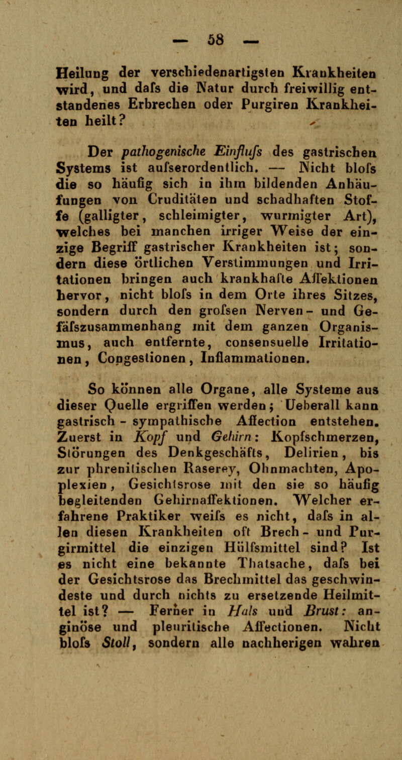 Heilung der verschiedenartigsten Krankheiten wird, und dafs die Natur durch freiwillig ent- standenes Erbrechen oder Purgiren Krankhei- ten heilt? Der pathogenische Einflufs des gastrischen Systems ist aufserordentlich. — Nicht blofs die so häufig sich in ihm bildenden Anhäu- fungen von Cruditäten und schadhaften Stof- fe (galligter, schleimigter, wurmigter Art), welches bei manchen irriger Weise der ein- zige Begriff gastrischer Krankheiten ist; son- dern diese örtlichen Verstimmungen und Irri- tationen bringen auch krankhafte AJI'ektionen hervor, nicht blofs in dem Orte ihres Sitzes, sondern durch den grofsen Nerven- und Ge- fäfszusammenhang mit dem ganzen Organis- mus, auch entfernte, consensuelle Irritatio- nen , Congestionen, Iuflammationen. So können alle Organe, alle Systeme aus dieser Quelle ergriffen werden; Ueberall kann gastrisch - sympathische Affection entstehen. Zuerst in Kopf und Gehirn: Kopfschmerzen, Störungen des Denkgeschäfts, Delirien, bis zur phrenilischen Raserey, Ohnmächten, Apo- plexien , Gesichtsrose mit den sie so häufig begleitenden Gehirnaffektionen. Welcher er- fahrene Praktiker weifs es nicht, dafs in al- len diesen Krankheiten oft Brech - und Pur- girmittel die einzigen Hülfsmittel sind? Ist es nicht eine bekannte Thatsache, dafs bei der Gesichtsrose das Brechmittel das geschwin- deste und durch nichts zu ersetzende Heilmit- tel ist? — Ferner in Hals und Brust: an- ginöse und pleuritische Affectionen. Nicht blofs Stoll, sondern alle nachherigen wahren