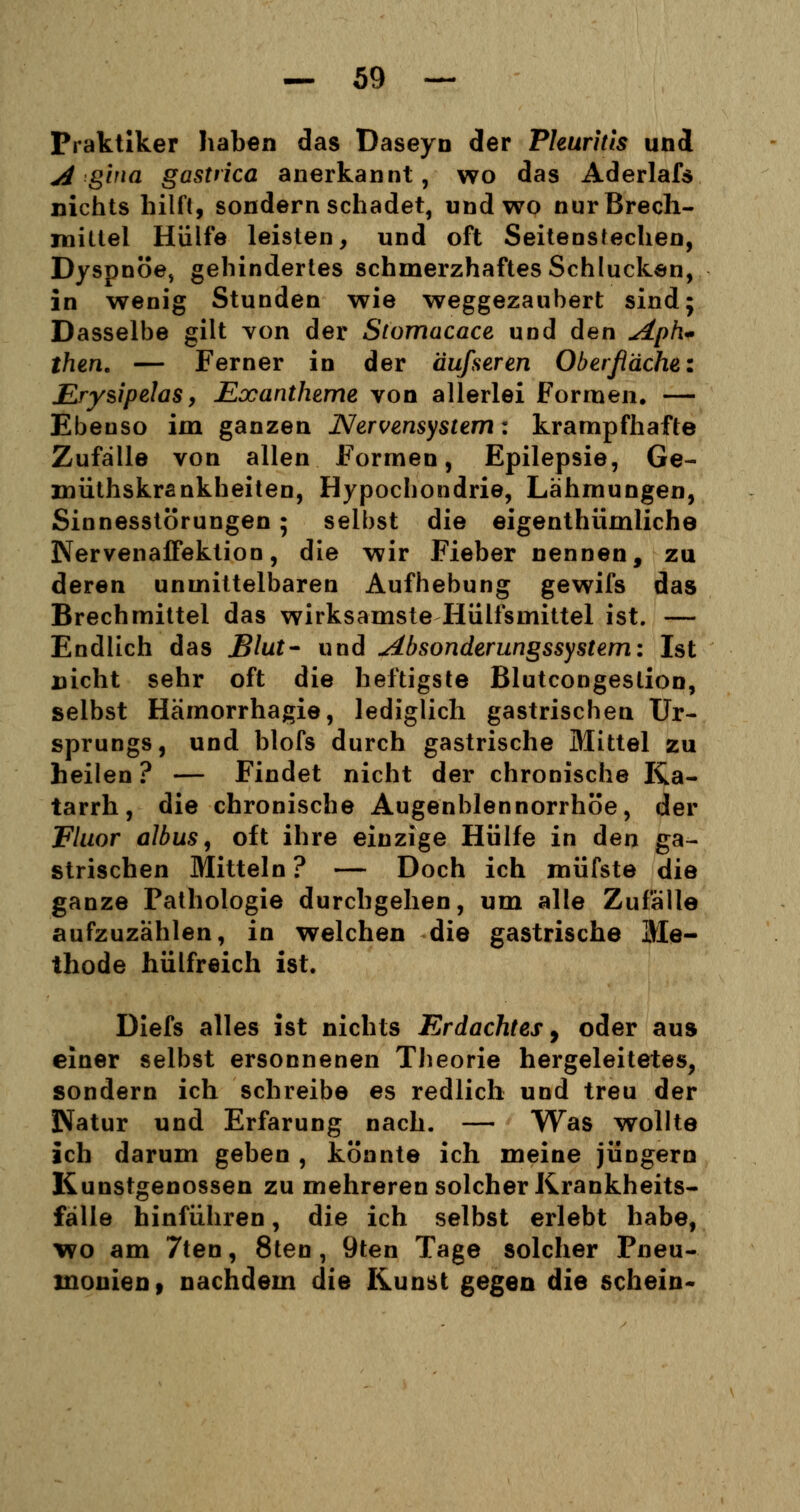 Praktiker haben das Daseyn der Pleuritis und A ghxa gastrica anerkannt, wo das Aderlafs nichts hilft, sondern schadet, und wo nur Brech- mittel Hülfe leisten, und oft Seiteostechen, Dyspnoe, gehindertes schmerzhaftes Schlucken, in wenig Stunden wie weggezaubert sind; Dasselbe gilt von der Stomacace und den <dph<* then. — Ferner in der äufseren Oberfläche: Jßrysipelas > Exantheme von allerlei Formen. — Ebeoso im ganzen Nervensystem: krampfhafte Zufälle von allen Formen, Epilepsie, Ge- müthskrankheiten, Hypochondrie, Lähmungen, Sinnesstörungen ; selbst die eigenthümliche Nervenaffektion, die wir Fieber nennen, zu deren unmittelbaren Aufhebung gewifs das Brechmittel das wirksamste Hülfsmittel ist. — Endlich das Blut- und Absonderungssystem'. Ist nicht sehr oft die heftigste Blutcongestion, selbst Hämorrhagie, lediglich gastrischen Ur- sprungs, und blofs durch gastrische Mittel zu heilen ? — Findet nicht der chronische Ka- tarrh, die chronische Augenblennorrhöe, der Fluor albus, oft ihre einzige Hülfe in den ga- strischen Mitteln ? — Doch ich müfste die ganze Pathologie durchgehen, um alle Zufalle aufzuzählen, in welchen die gastrische Me- thode hülfreich ist. Diefs alles ist nichts Erdachtes, oder au» einer selbst ersonnenen Theorie hergeleitetes, sondern ich schreibe es redlich und treu der Natur und Erfarung nach. — Was wollte ich darum geben , könnte ich meine Jüngern Kunstgenossen zu mehreren solcher Krankheits- fälle hinführen, die ich selbst erlebt habe, wo am 7ten, 8ten, 9ten Tage solcher Pneu- monien, nachdem die Kunst gegen die schein«