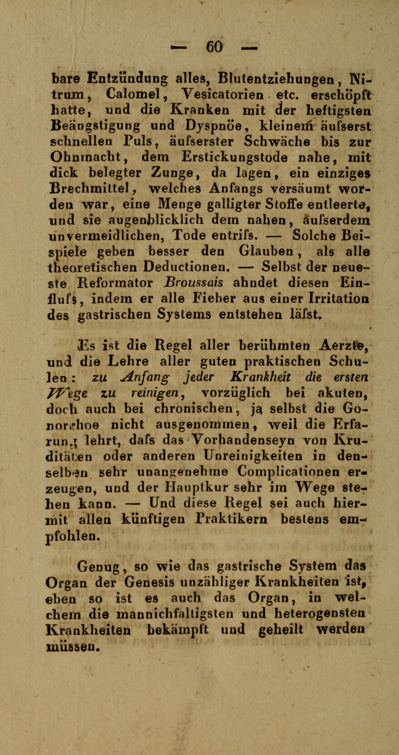 bare Entzündung alles, Blutentziehungen, Ni- trum, Calomel, Vesicatorien etc. erschöpft hatte, und die Kranken mit der heftigsten Beängstigung und Dyspnoe, kleineiü äufserst schnellen Puls, äufserster Schwäche bis zur Ohnmacht, dem Erstickungstode nahe, mit dick belegter Zunge, da lagen, ein einziges Brechmittel, welches Anfangs versäumt wor- den war, eine Menge galligter Stoffe entleerte, und sie augenblicklich dem nahen, äufserdein unvermeidlichen, Tode entrifs. — Solche Bei- spiele geben besser den Glauben, als alle theoretischen Deductionen. — Selbst der neue- ste Reformator Broussais ahndet diesen Ein- flufs, indem er alle Fieber aus einer Irritation des gastrischen Systems entstehen läfst. Es ist die Regel aller berühmten Aerztfe, und die Lehre aller guten praktischen Schu- len : zu Anfang jeder Krankheit die ersten Wege zu reinigen, vorzüglich bei akuten, doch auch bei chronischen, j$ selbst die Go- norrhoe nicht ausgenommen, weil die Erfa- run.; lehrt, dafs das Vorhandenseyn von Kru- ditäf;en oder anderen Unreinigkeiten in den- selben sehr unangenehme Complicationen er- zeugen, und der Hauptkur sehr im Wege ste- hen kann. — Und diese Regel sei auch hier- mit allen künftigen Praktikern bestens em- pfohlen. Genug, so wie das gastrische System das Organ der Genesis unzähliger Krankheiten isrf eben so ist es auch das Organ, in wel- chem die mannichfaltigsten und heterogensten Krankheiten bekämpft und geheilt werden müssen.