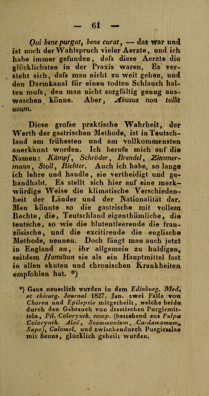 Qul benepurgat, bene curat, — das war und ist noch der Wahlspruch vieler Aerzte, und ich habe immer gefunden, dafs diese Aerzte die glücklichsten in der Praxis waren. Es ver- steht sich, dafs man nicht zu weit gehen, und den Darmkanal für einen todten Schlauch hal- ten mufs, den man nicht sorgfältig genug aus- waschen könne. Aber, Abusus non tolüt usum. Diese grofse praktische Wahrheit, der Werth der gastrischen Methode, ist in Teutsch- land am frühesten und am vollkommensten anerkannt worden. Ich berufe mich auf die Namen: Kämpf, Schröder, Brendel, Zimmer- mann, Stoll, Richter. Auch ich habe, solange ich lehre und handle, sie vertheidigt und ge- handhabt. Es stellt sich hier auf eine merk- würdige Weise die klimatische Verschieden- heit der Länder und der Nationalität dar. Man könnte so die gastrische mit vollem Rechte, die, Teutschland eigentümliche, die teutsche, so wie die blutentleerende die fran- zösische, und die excitirende die englische Methode, nennen. Doch fängt man auch jetzt in England an, ihr allgemein zu huldigen, seitdem Hamilton sie als ein Hauptmittel fast in allen akuten und chronischen Krankheiten empfohlen hat. *) *) Ganz neuerlich wurden in dem Edinburgh Med* et chirurg. Journal 1827. Jan. zwei Fälle von Chorea und Epilepsie roitgetheilt, welche beide durch den Gebrauch von drastischen Purgirmit- teln, Pil. Colocynth. comp, (bestehend aus Pulpa Colocynth. Aloe, Scammonium, Carclamomum9 Sapo), Calomely und zwischendurch Purgirial%e mit Senna, glucklich geheilt wurden.