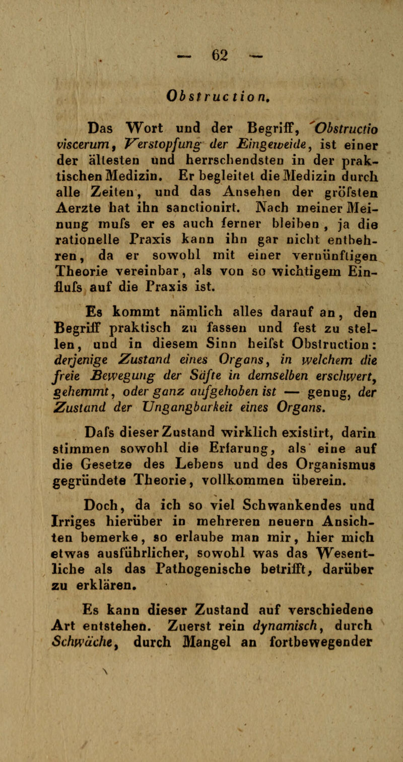 Obstruc tion. Das Wort und der Begriff, 'Obstructio viscerum, Verstopfung der Eingeweide, ist einer der ältesten und herrschendsten in der prak- tischen Medizin. Er begleitet die Medizin durch alle Zeiten, und das Ansehen der gröfsten Aerzte hat ihn sanclionirt. Nach meiner Mei- nung inufs er es auch ferner bleiben , ja die rationelle Praxis kann ihn gar nicht entbeh- ren, da er sowohl mit einer vernünftigen Theorie vereinbar, als von so wichtigem Ein- flufs auf die Praxis ist. Es kommt nämlich alles darauf an, den Begriff praktisch zu fassen und fest zu stel- len, uud in diesem Sinn heifst Obstruction: derjenige Zustand eines Organs, in welchem die freie Bewegung der Safte in demselben erschwert, gehemmt, oder ganz aufgehoben ist — genug, der Zustand der Ungangbarkeit eines Organs, Dafs dieser Zustand wirklich exislirt, darin, stimmen sowohl die Erfarung, als eine auf die Gesetze des Lebens und des Organismus gegründete Theorie, vollkommen überein. Doch, da ich so viel Schwankendes und Irriges hierüber in mehreren neuern Ansich- ten bemerke, so erlaube man mir, hier mich etwas ausführlicher, sowohl was das Wesent- liche als das Pathogenische betrifft, darüber zu erklären. Es kann dieser Zustand auf verschiedene Art entstehen. Zuerst rein dynamisch, durch Schwäche, durch Mangel an fortbewegender