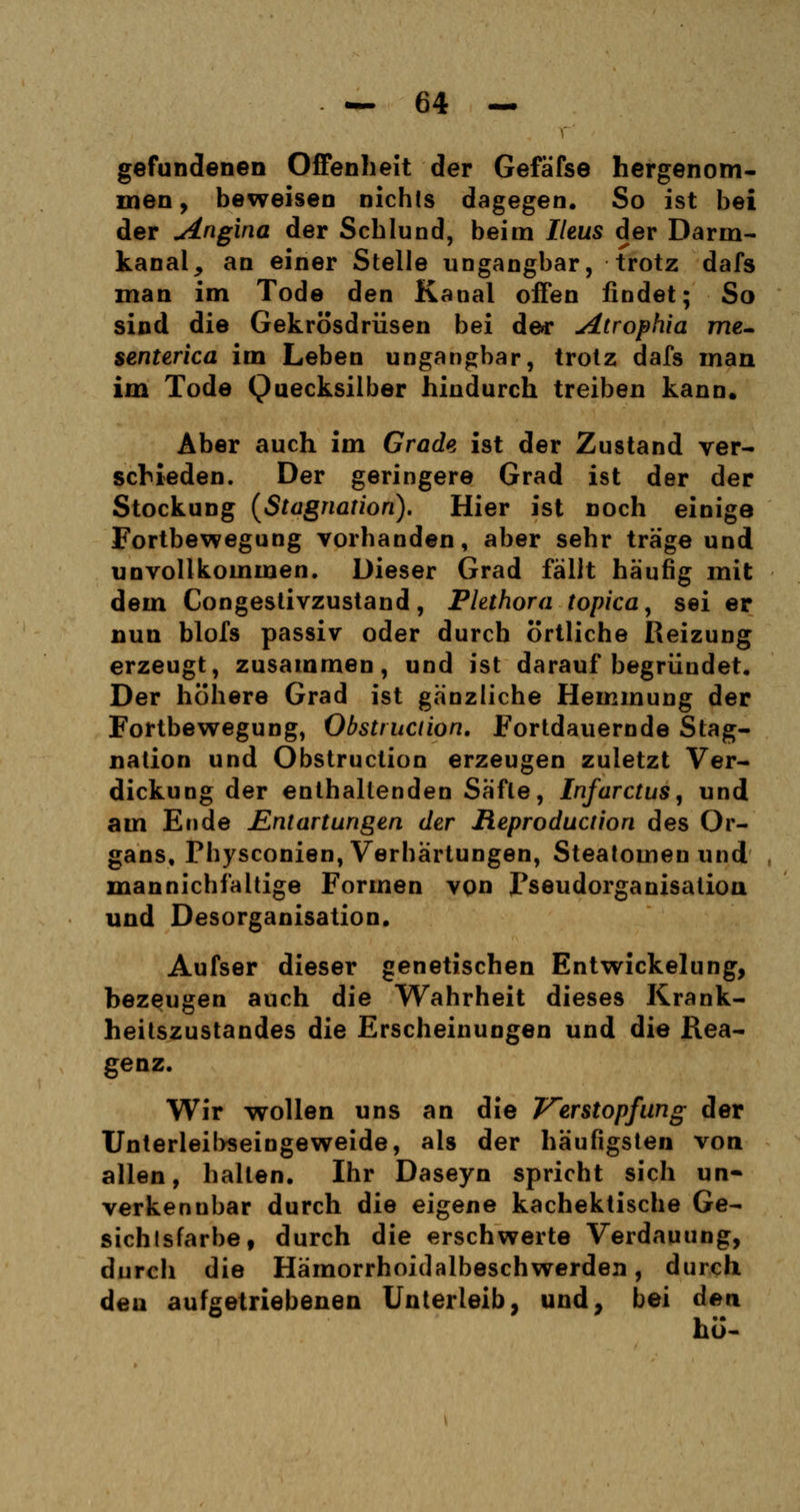 gefundenen Offenheit der Gefäfse hergenom- men , beweisen nichts dagegen. So ist bei der Angina der Schlund, beim Ileus der Darm- kanal , an einer Stelle ungangbar, trotz dafs man im Tode den Kanal offen findet; So sind die Gekrösdrüsen bei de** Atrophia me- senterica im Leben ungangbar, trotz dafs man im Tode Quecksilber hindurch treiben kann. Aber auch im Grade ist der Zustand ver- schieden. Der geringere Grad ist der der Stockung (Stagnation). Hier ist noch einige Fortbewegung vorhanden, aber sehr träge und unvollkommen. Dieser Grad fällt häufig mit dem Congestivzustand, Plethora topicay sei er nun blofs passiv oder durch örtliche Reizung erzeugt, zusammen, und ist darauf begründet. Der höhere Grad ist gänzliche Hemmung der Fortbewegung, Obstruciion. Fortdauernde Stag- nation und Obstruction erzeugen zuletzt Ver- dickung der enthaltenden Säfte, Infarctus, und am Ende Entartungen der Reproducüon des Or- gans, Physconien, Verhärtungen, Steatomen und mannichfaltige Formen von Fseudorganisation und Desorganisation. Aufser dieser genetischen Entwickelung, bezeugen auch die Wahrheit dieses Krank- heitszustandes die Erscheinungen und die Rea- genz. Wir wollen uns an die Verstopfung der Unterleibseingeweide, als der häufigsten von allen, halten. Ihr Daseyn spricht sich un- verkennbar durch die eigene kachektische Ge- sichtsfarbe, durch die erschwerte Verdauung, durch die Hämorrhoidalbeschwerden, durch den aufgetriebenen Unterleib, und, bei den ho-