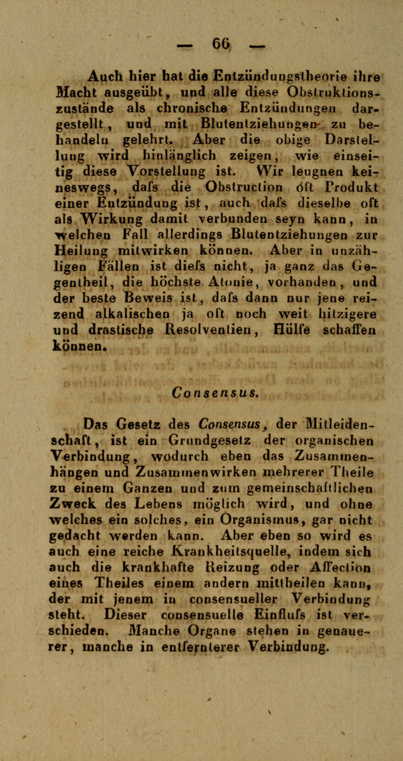 Auch hier hat die Entzünduugstheorie ihre Macht ausgeübt, und alle diese Obslruktions- zustände als chronische Entzündungen dar- gestellt , und mit Blutentziehungen- zu be- handeln gelehrt. Aber die obige Darstel- lung wird hinlänglich zeigen, wie einsei- tig diese Vorstellung ist. Wir leugnen kei- neswegs, dafs die Obstruction oft Produkt einer Eutzündung ist, auch dafs dieselbe oft als Wirkung damit verbunden seyn kann, in welchen Fall allerdings Blutentziehungen zur Heilung mitwirken können. Aber in unzäh- ligen Fällen ist diefs nicht, ja ganz das Ge- gentheil, die höchste Alouie, vorhanden, und der beste Beweis ist, dafs dann nur jene rei- zend alkalischen ja oft noch weit hitzigere und drastische Resolvenlien, Hülfe schaffen können. Consensus. Das Gesetz des Consensus, der Mitleiden- schaft, ist ein Grundgesetz der organischen Verbindung, wodurch eben das Zusammen- hängen und Zusammenwirken mehrerer Theile zu einem Ganzen und zum gemeinschaftlichen Zweck des Lebens möglich wird, und ohne welches ein solches, ein Organismus, gar nicht gedacht werden kann. Aber eben so wird es auch eine reiche Krankheitsquelle, indem sich auch die krankhafte Heizung oder Affection eines Theiles einem andern mittheilen kann, der mit jenem in consensueller Verbindung steht. Dieser consensuelle Einflufs ist ver- schieden. Manche Organe stehen in genaue- rer, manche in entfernterer Verbindung.