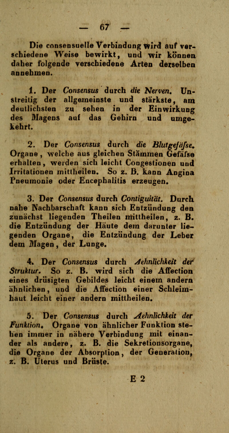 Die consensuelle Verbindung wird auf ver- schiedene Weise bewirkt, und wir können daher folgende verschiedene Arten derselben annehmen. 1. Der Consensus durch die Nerven. Un- streitig der allgemeinste und stärkste, am deutlichsten zu sehen in der Einwirkung des Magens auf das Gehirn und umge- kehrt. 2. Der Consensus durch die Blutgejäfse. Organe , welche aus gleichen Stämmen Gefäfse erhalten, werden sich leicht Congestionen und Irritationen mittheilen. So z. B. kann Angina Pneumonie oder Encephalitis erzeugen. 3. Der Consensus durch Contiguität. Durch nahe Nachbarschaft kann sich Entzündung den zunächst liegenden Theilen mitiheilen, z. B. die Entzündung der Häute dem darunter lie- genden Organe, die Entzündung der Leber dem Magen, der Lunge. 4* Der Consensus durch Aehnlichkeit det Struktur. So z. B. wird sich die Affection eines drüsigten Gebildes leicht einem andern ähnlichen, und die Affection einer Schleim- haut leicht einer andern mittheilen. 5. Der Consensus durch aehnlichkeit der Funktion* Organe von ähnlicher Funktion ste- hen immer in nähere Verbindung mit einan- der als andere, z. B. die Sekretionsorgane, die Organe der Absorption, der Generation, z. B. Uterus und Brüste. E 2
