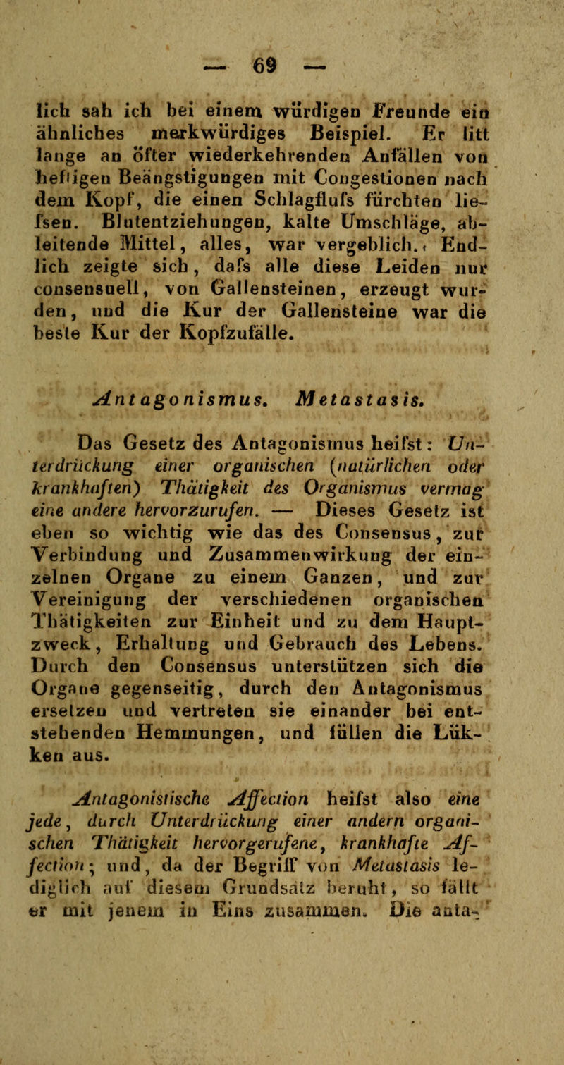 lieh sah ich bei einem würdigen Freunde ein ähnliches merkwürdiges Beispiel. Er litt lange an öfter wiederkehrenden Anfallen von hefiigen Beängstigungen mit Congestionen nach dein Kopf, die einen Schlagflufs fürchten lie~ fsen. Blutentziehungen, kalte Umschläge, ab- leitende Mittel, alles, war vergeblich.» End- lich zeigte sich, dafs alle diese Leiden nur consensuell, von Gallensteinen, erzeugt wur- den, und die Kur der Gallensteine war die beste Kur der Kopfzufälle. Antagonismus. Metastasis. Das Gesetz des Antagonismus heilst: Un- terdrückung einer organischen (natürlichen oder krankhaften) Thätigkeit des Organismus vermag eine andere hervorzurufen. — Dieses Gesetz ist eben so wichtig wie das des Consensus, zur Verbindung und Zusammenwirkung der ein- zelnen Organe zu einem Ganzen, und zur Vereinigung der verschiedenen organischen Thätigkeiten zur Einheit und zu dem Haupt- zweck, Erhallung und Gebrauch des Lebens. Durch den Consensus unterstützen sich die Organe gegenseitig, durch den Antagonismus ersetzen und vertreten sie einander bei ent- stehenden Hemmungen, und lullen die Lük- ken aus. Antagonistische Affection heifst also eine, jede, durch Unterdrückung einer andern organi- schen Thätigkeit hervorgerufene, krankhafte Af- fect\on\ und, da der Begriff von Metastasis le- diglich auf diesenj Grundsatz beruht, so fällt er mit jenem in Eins zusammen. Die anta^