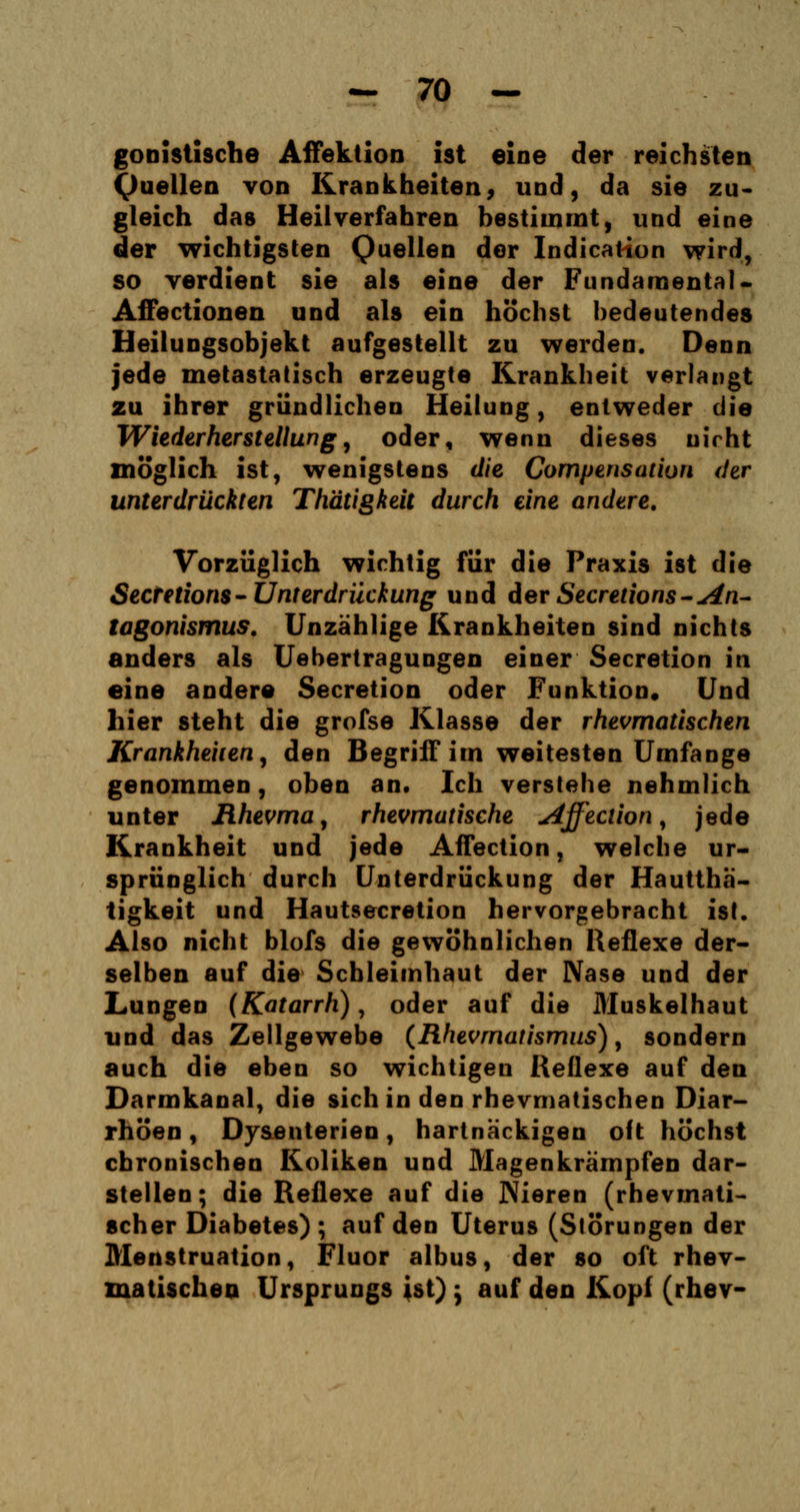 gonistische Affektion ist eine der reichsten Quellen von Krankheiten, und, da sie zu- gleich das Heilverfahren bestimmt, und eine der wichtigsten Quellen der Indicatton wird, so verdient sie als eine der Fundamental* Affectionen und als ein höchst bedeutendes Heilungsobjekt aufgestellt zu werden. Denn jede metastatisch erzeugte Krankheit verlangt zu ihrer gründlichen Heilung, entweder die Wiederherstellung, oder, wenn dieses nicht möglich ist, wenigstens die Compensation der unterdrückten Thätigkeit durch eine andere. Vorzüglich wichtig für die Praxis ist die Sectetions-Unterdrückung und der Secretions-An- tagonismus. Unzählige Krankheiten sind nichts anders als Uebertragungen einer Secretion in eine andere Secretion oder Funktion. Und hier steht die grofse Klasse der rheumatischen Krankheiten, den Begriff im weitesten Umfange genommen, oben an. Ich verstehe nehmlich unter Rheuma, rheumatische Affecüon, jede Krankheit und jede Affection, welche ur- sprünglich durch Unterdrückung der Hautthä- tigkeit und Hautsecretion hervorgebracht ist. Also nicht blofs die gewöhnlichen Reflexe der- selben auf die Schleimhaut der Nase und der Lungen (Katarrh), oder auf die Muskelhaut und das Zellgewebe (Rheumatismus), sondern auch die eben so wichtigen Reflexe auf den Darmkanal, die sich in den rhevmatischen Diar- rhöen , Dysenterien, hartnackigen oft höchst chronischen Koliken und Magenkrämpfen dar- stellen; die Reflexe auf die Nieren (rhevmati- scher Diabetes); auf den Uterus (Störungen der Menstruation, Fluor albus, der so oft rhev- matischen Ursprungs ist) ; auf den Kopf (rhev-