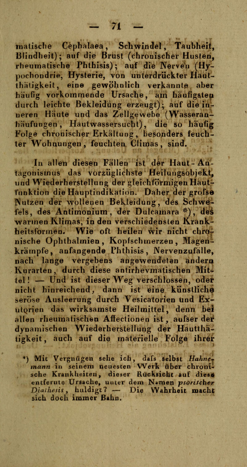 malische Cephalaea, Schwindel, Taubheit, Blindheit); auf die Brust (chronischer Husten, rheumatische Phthisis); auf die Nerven (Hy- pochondrie, Hysterie, von unterdrückter Haut- thätigkeit, eine gewöhnlich verkannte aber häufig vorkommende Ursache, am häufigsten durch leichte Bekleidung erzeugt); auf die in- neren Häute und das Zellgewebe (Wasseran- häufungen , Hautwassersucht), die so häufig Folge chronischer Erkältung, besonders feuch- ter Wohnungen, feuchten Climas, sind. In allen diesen Fällen ist der Haut-An- tagonismus das vorzüglichste Heilungsobjekt, und Wiederherstellung der gleichförmigen Haut- funktion die Hauptindikation. Daher der grofse Nutzen der wollenen Bekleidung, des Schwe- fels, des Antimonium , der Dulcamara *), deä warmen Klimas, in den verschiedensten Krank- heitsformen. Wie oft heilen wir nicht chro- nische Ophthalmien, Kopfschmerzen, Magen- krämpfe, anfangende Phthisis, Nervenzufälle, nach lange vergebens angewendeten andern Kurarten, durch diese antirhevmatischen Mit- tel ! — Und ist dieser Weg verschlossen, oder nicht hinreichend, dann ist eine künstliche seröse Ausleerung durch Vesicatorien und Ex- utorien das wirksamste Heilmittel, denn bei allen rheumatischen Afiectionen ist, aufser der dynamischen Wiederherstellung der Hautthä* tigkeit, auch auf die materielle Folge ihrer *) Mit Vergnügen sehe ich, dafs selbst Hahne- mann in seinem neuesten Werk über chroni- sche Krankheiten, dieser Rücksicht auf dies* entfernte Ursache, unter dem N«men psorischer Diaihesis, huldigt? — Die Wahrheit macht sich doch immer Bahn.