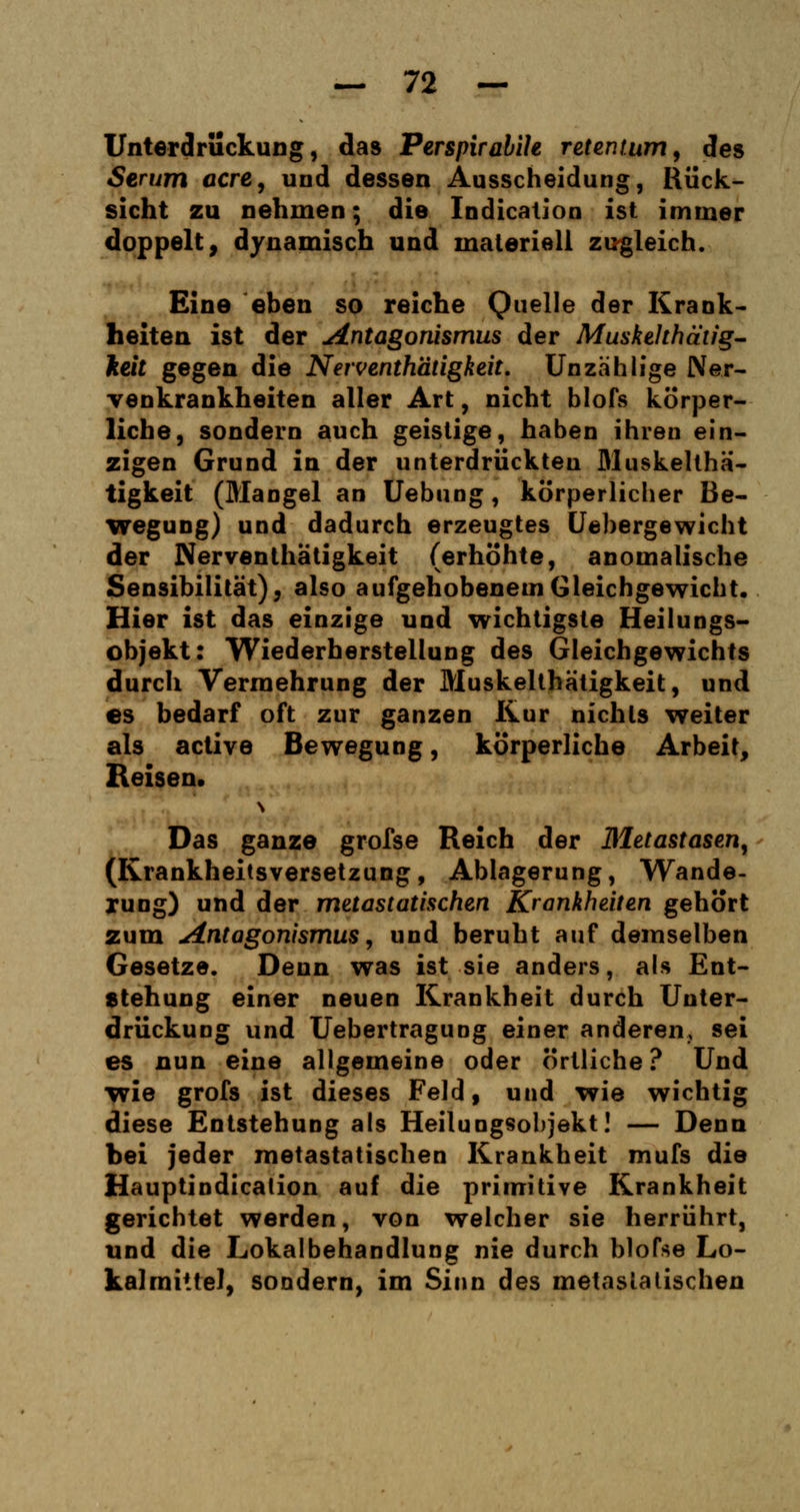 Unterdrückung, das Perspirabih retentum, des Serum acre, und dessen Ausscheidung, Rück- sicht zu nehmen; die Indication ist immer doppelt, dynamisch und materiell zugleich. Eine eben so reiche Quelle der Krank- heiten ist der Antagonismus der Muskelthätig- keit gegen die Nerventhätigkeit. Unzahlige Ner- venkrankheiten aller Art, nicht blofs körper- liche, sondern auch geistige, haben ihren ein- zigen Grund in der unterdrückten Muskelthä- tigkeit (Mangel an Uebung, körperlicher Be- wegung) und dadurch erzeugtes Uebergewicht der Nerventhätigkeit (erhöhte, anomalische Sensibilität), also aufgehobenem Gleichgewicht. Hier ist das einzige und wichtigste Heilungs- objekt: Wiederherstellung des Gleichgewichts durch Vermehrung der Muskelthätigkeit, und es bedarf oft zur ganzen Kur nichts weiter als active Bewegung, körperliche Arbeit, Reisen. N Das ganze grofse Reich der Metastasen, (Krankheitsversetzung , Ablagerung, Wande- rung) und der metastatischen Krankheiten gehört zum Antagonismus, und beruht auf demselben Gesetze. Denn was ist sie anders, als Ent- stehung einer neuen Krankheit durch Unter- drückung und Uebertragung einer anderen, sei es nun eine allgemeine oder örtliche? Und wie grofs ist dieses Feld, und wie wichtig diese Entstehung als Heilungsobjekt! — Denn bei jeder metastatischen Krankheit mufs die Hauptindicalion auf die primitive Krankheit gerichtet werden, von welcher sie herrührt, und die Lokalbehandlung nie durch blofse Lo- kalmi'.fe), sondern, im Sinn des metasiatischen