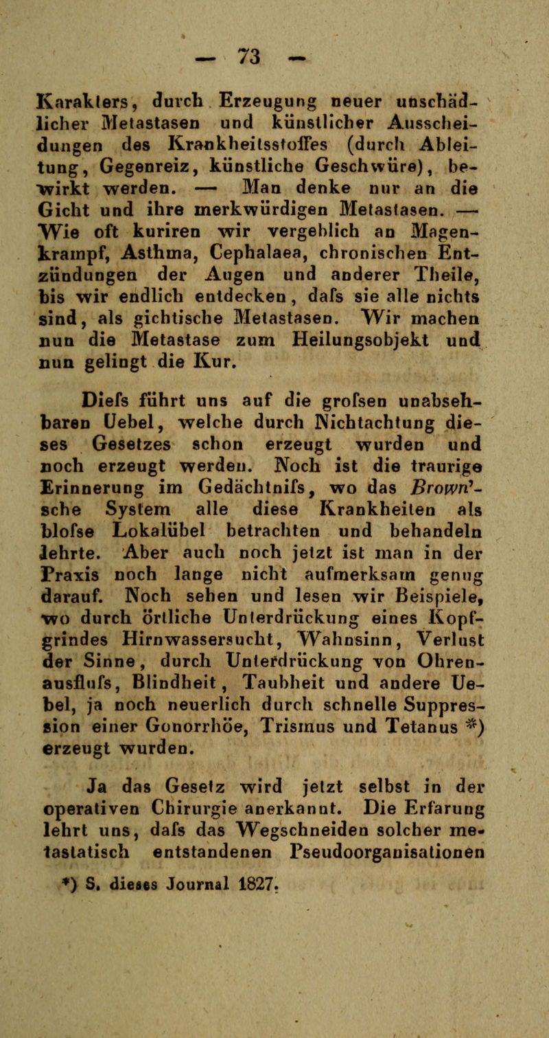 Karatlers, durch Erzeugung neuer unschäd- licher Metastasen und künstlicher Ausschei- dungen des Krankheitsstoffes (durch Ablei- tung, Gegenreiz, künstliche Geschwüre), be- wirkt werden. — Man denke nur an die Gicht und ihre merkwürdigen Bletastasen. — Wie oft kuriren wir vergeblich an Magen- krampf, Asthma, Cephalaea, chronischen Ent- zündungen der Augen und anderer Theile, bis wir endlich entdecken, dafs sie alle nichts sind, als gichtische Metastasen. Wir machen nun die Metastase zum Heilungsobjekt und nun gelingt die Kur. Diefs führt uns auf die grofsen unabseh- baren Uebel, welche durch Nichtachtung die- ses Gesetzes schon erzeugt wurden und noch erzeugt werden. Noch ist die traurige Erinnerung im Gedächtnifs, wo das Browri*- sche System alle diese Krankheiten als blofse Lokalübel betrachten und behandeln lehrte. Aber auch noch jetzt ist man in der Praxis noch lange nicht aufmerksam genug darauf. Noch sehen und lesen wir Beispiele, wo durch örtliche Unterdrückung eines Kopf- grindes Hirnwassersucht, Wahnsinn, Verlust der Sinne, durch Unterdrückung yon Ohren- ausflufs, Blindheit, Taubheit und andere Ue- bel, ja noch neuerlich durch schnelle Suppres- sion einer Gonorrhöe, Trismus und Tetanus *) erzeugt wurden. Ja das Gesetz wird jetzt selbst in der operativen Chirurgie anerkannt. Die Erfarung lehrt uns, dafs das Wegschneiden solcher me- tastatisch entstandenen Pseudoorgauisationen *) S. dieses Journal 1827.