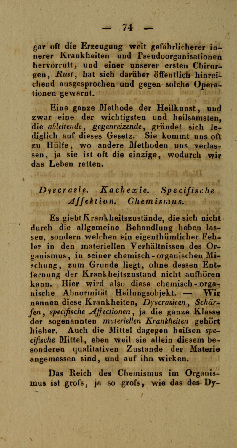 gar oft die Erzeugung weit gefährlicherer in- nerer Krankheiten und PseudoOrganisationen hervorruft, und einer unserer ersten Chirur- gen, Rust, hat sich darüber öffentlich hinrei- chend ausgesprochen und gegen solche Opera- tionen gewarnt. Eine ganze Methode der Heilkunst, und zwar eine der wichtigsten und heilsamsten) die ableitende, gegenreizende, gründet sich le- diglich auf dieses Gesetz. Sie kommt uns oft zu Hülfe, wo andere Methoden uns verlas- sen, ja sie ist oft die einzige, wodurch wir das Leben retten. Dyscrasie. Kachexie. Spec ifis c he j4fft ktion. Chemismus. Es gieblKrankheitszustände, die sich nicht durch die allgemeine Behandlung heben las- sen, sondern welchen ein eigentümlicher Feh- ler in den materiellen Verhältnissen des Or- ganismus, in seiner chemisch-organischen Mi- schung, zum Grunde liegt, ohne dessen Ent- fernung der Krankheitszustand nicht aufhören kann. Hier wird also diese chemisch-orga- nische Abnormität Heilungsobjekt. — Wir nennen diese Krankheilen, Dyscrasieen, Schär- fen, specifische Ajjectionen, ja die ganze Klasse der sogenannten materiellen Krankheiten gehört hieher. Auch die Mittel dagegen heifsen spe- cifische Mittel, eben weil sie allein diesem be- sonderen qualitativen Zustande der Materie angemessen sind, und auf ihn wirken. Das Reich des Chemismus im Organis- mus ist grofs, ja so grofs, wie das des Dy-