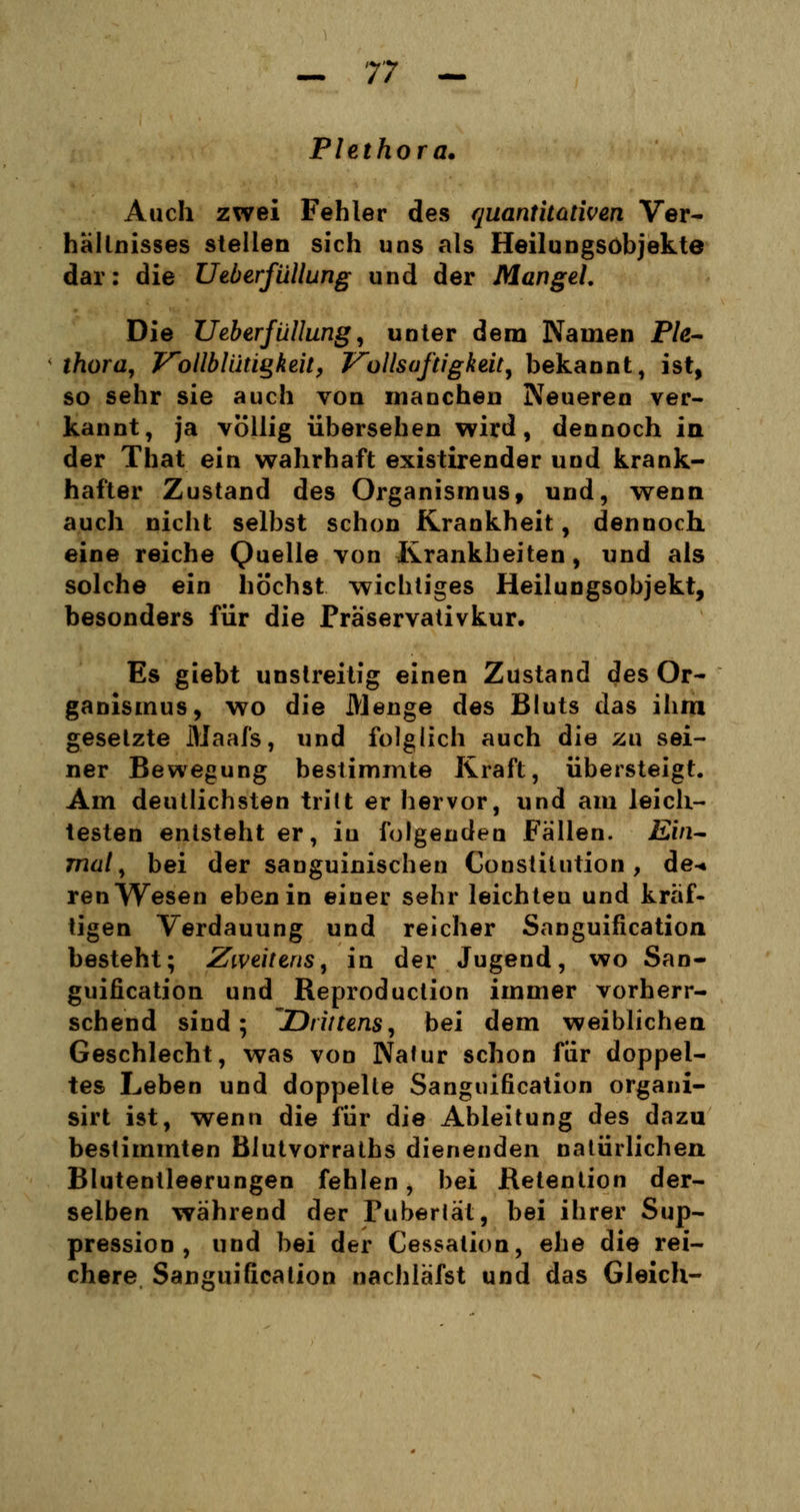 Plethora. Auch zwei Fehler des quantitativen Ver- hältnisses stellen sich uns als Heilungsöbjekte dar: die Ueberfüllung und der Mangel. Die Ueberfüllung, unter dem Namen Ple- thora, VollblüÜQkeit, V'ollsaftigkeit, bekannt, ist, so sehr sie auch von manchen Neueren ver- kannt, ja völlig übersehen wird, dennoch in der That ein wahrhaft existirender und krank- hafter Zustand des Organismus, und, wenn auch nicht selbst schon Krankheit, dennoch eine reiche Quelle von Krankheiten, und als solche ein höchst wichtiges Heilungsobjekt, besonders für die Präservativkur. Es giebt unstreitig einen Zustand des Or- ganismus, wo die Menge des Bluts das ihm gesetzte Maafs, und folglich auch die zu sei- ner Bewegung bestimmte Kraft, übersteigt. Am deutlichsten tritt er hervor, und am leich- testen entsteht er, in folgenden Fällen. Ein- mal, bei der sanguinischen Constitution, de-* renWesen eben in einer sehr leichten und kräf- tigen Verdauung und reicher Sanguification besteht; Zweitens, in der Jugend, wo San- guification und Reproduction immer vorherr- schend sind; Drittens, bei dem weiblichen Geschlecht, was von Nalur schon für doppel- tes Leben und doppelte Sanguification organi- sirt ist, wenn die für die Ableitung des dazu bestimmten Blutvorraths dienenden natürlichen Blutentleerungen fehlen, bei Retention der- selben während der Pubertät, bei ihrer Sup- pression , und bei der Cessalion, ehe die rei- chere Sanguification nachläfst und das Gleich-