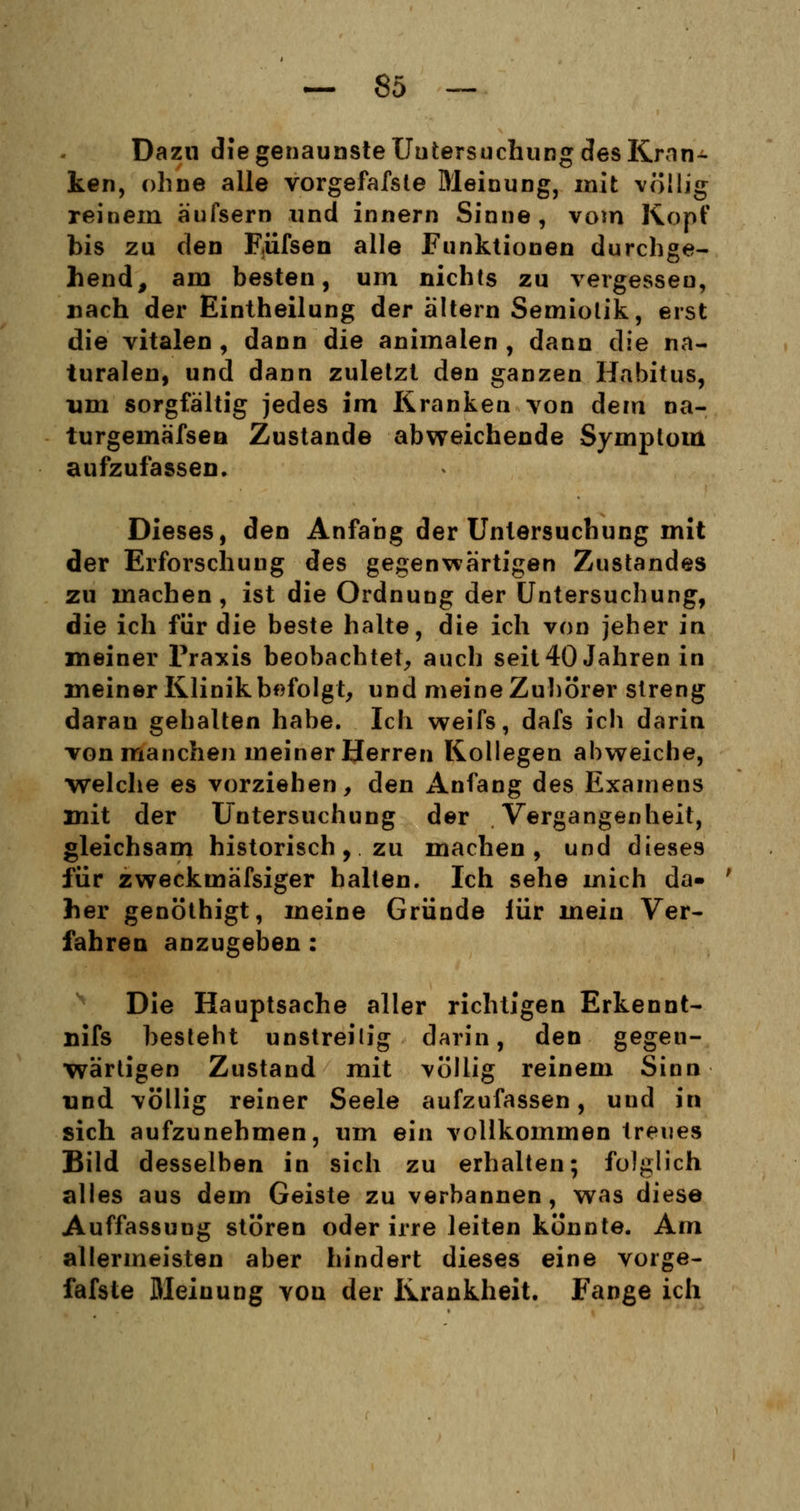 Dazu die genaunste Untersuchung des Krön- ten, ohne alle vorgefafste Meinung, mit völlig reinem äufsern und innern Sinne, vom Kopf bis zu den Eüfsen alle Funktionen durchge- hend, am besten, um nichts zu vergessen, nach der Eintheilung der altern Semiotik, erst die vitalen , dann die animalen , dann die na- turalen, und dann zuletzt den ganzen Habitus, um sorgfältig jedes im Kranken von dem na- turgemäfsen Zustande abweichende Symptom aufzufassen. Dieses, den Anfang der Untersuchung mit der Erforschung des gegenwärtigen Zustandes zu machen, ist die Ordnung der Untersuchung, die ich für die beste halte, die ich von jeher in meiner Praxis beobachtet, auch seit 40 Jahren in meiner Klinik befolgt, und meine Zuhörer streng daran gehalten habe. Ich weifs, dafs ich darin, von manchen meiner Herren Kollegen abweiche, welche es vorziehen, den Anfang des Examens mit der Untersuchung der Vergangenheit, gleichsam historisch, zu machen, und dieses für zweckmäfsiger halten. Ich sehe mich da- her genöthigt, meine Gründe iür mein Ver- fahren anzugeben: Die Hauptsache aller richtigen Erkennt- nifs besteht unstreilig darin, den gegen- wärtigen Zustand mit völlig reinem Sinn und völlig reiner Seele aufzufassen, und in sich aufzunehmen, um ein vollkommen treues Bild desselben in sich zu erhalten; folglich alles aus dem Geiste zu verbannen, was diese Auffassung stören oder irre leiten konnte. Am allermeisten aber hindert dieses eine vorge- fafste Meinung von der Krankheit. Fange ich