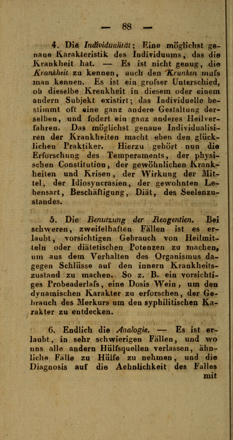4. Die Individualität; Eine möglichst ge- naue Karakteristik des Individuums, das die Krankheit hat. — Es ist nicht genug, die Krankheit za kennen, auch den ^Kranken mufs man kennen. Es ist ein grofser Unterschied, ob dieselbe Krenkheit in diesem oder einem andern Subjekt existirt; das Individuelle be- stimmt oft eine ganz andere Gestaltung der- selben, und fodert ein ganz anderes Heilver- fahren. Das möglichst genaue Individualist ren der Krankheiten macht eben den glück- lichen Praktiker. Hierzu gehört nun die Erforschung des Temperaments, der physi- schen Constitution, der gewöhnlichen Krank- heiten und Krisen , der Wirkung der Mit- tel, der Idiosyucrasien, der gewohnten Le- hensart, Beschäftigung, Diät, des Seelenzu- standes. 5. Die Benutzung der Reagentien. Bei schweren, zweifelhaften Fällen ist es er- laubt, vorsichtigen Gebrauch von Heilmit- teln oder diätetischen Potenzen zu machen, um aus dem Verhalten des Organismus da- gegen Schlüsse auf den iunern Krankheits- zustand zu machen. So z. B. ein vorsichti- ges Probeaderlafs, eine Dosis Wein , um den dynamischen Karakter zu erforschen, der Ge- brauch des Merkurs um den syphilitischen Ka- rakter zu entdecken. 6. Endlich die Analogie. — Es ist er- laubt, in sehr schwierigen Fällen, und wo uns alle andern Hülfsquelien verlassen, ähn- liche Fälle zu Hülfe zu nehmen, und die Diagnosis auf die Aehnlichkeit des Falles mit