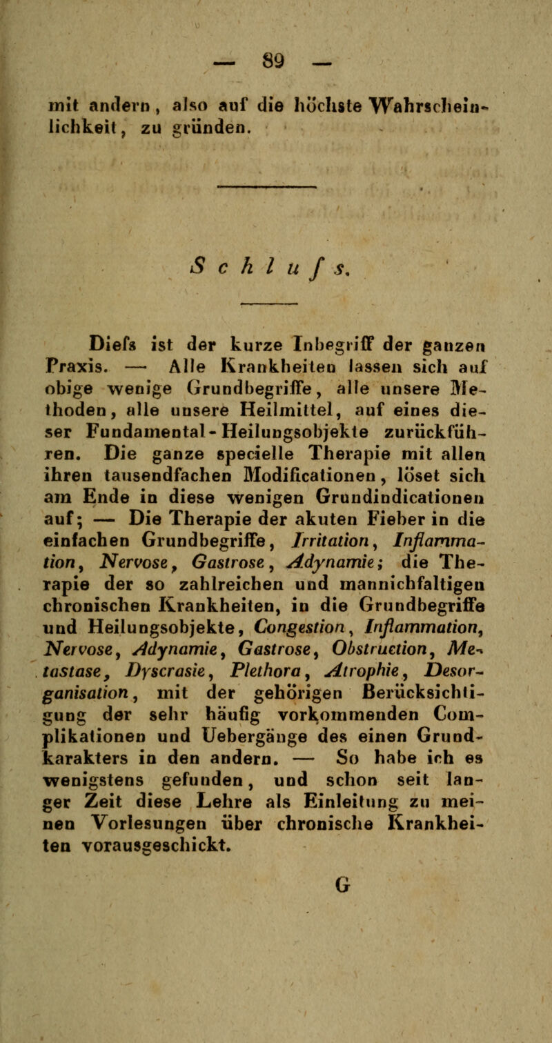mit andern, also auf die höchste Wahrschein- lichkeit, zu gründen. S c h l ü f s. Diefs ist der kurze Inbegriff der ganzen Praxis. — Alle Krankheiten lassen sich auf obige wenige Grundbegriffe, alle unsere Me- thoden, alle unsere Heilmittel, auf eines die- ser Fundamental- Heilungsobjekle zurückfüh- ren. Die ganze specielle Therapie mit allen ihren tausendfachen Modificationen, löset sich am Ende in diese wenigen Grundindicationen auf; — Die Therapie der akuten Fieber in die einfachen Grundbegriffe, Irritation, Inflamma- tion, Nervöse, Gastrose, Adynamie; die The- rapie der so zahlreichen und mannichfaltigeu chronischen Krankheiten, in die Grundbegriffe und Heilungsobjekte, Congestion, Inßammation, Nervöse, Adynamie, Gastrose, Obstruetion, Me-* tastase, Dyscrasie, Plethora, Atrophie, Desor- ganisation, mit der gehörigen Berücksichti- gung der sehr häufig vorkommenden Com- plikationen und Uebergänge des einen Grund- karakters in den andern. — So habe ich es wenigstens gefunden, und schon seit lan- ger Zeit diese Lehre als Einleitung zu mei- nen Vorlesungen über chronische Krankhei- ten vorausgeschickt.