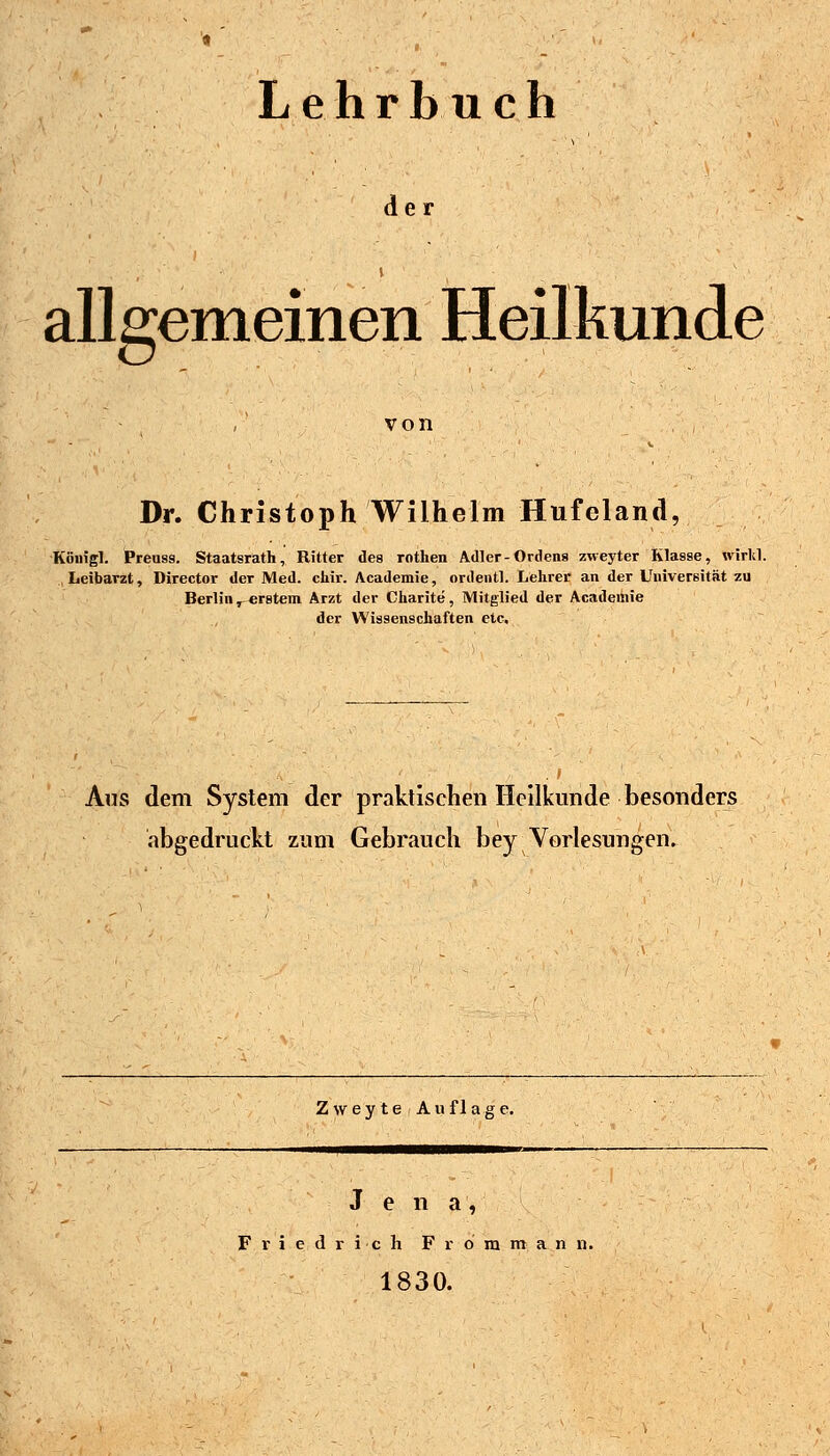 Lehrbuch der 1 allgemeinen Heilkunde von Dr. Christoph Wilhelm Hufeland, Köuigl. Preuss. Staatsrath, Ritter des rothen Adler-Ordens zweyter Klasse, wirltl. Leibarzt, Director der Med. chir. Academie, ordentl. Lehrer an der Universität zu Berlin j^erstem Arzt der Charite, Mitglied der Academie der Wissenschaften etc. Aus dem System der praktischen Heilkunde besonders abgedruckt zum Gebrauch bey Vorlesungen. Z w e y t e A u f 1 a g e. Jena, Friedrich F r o m m a n n. 1830.