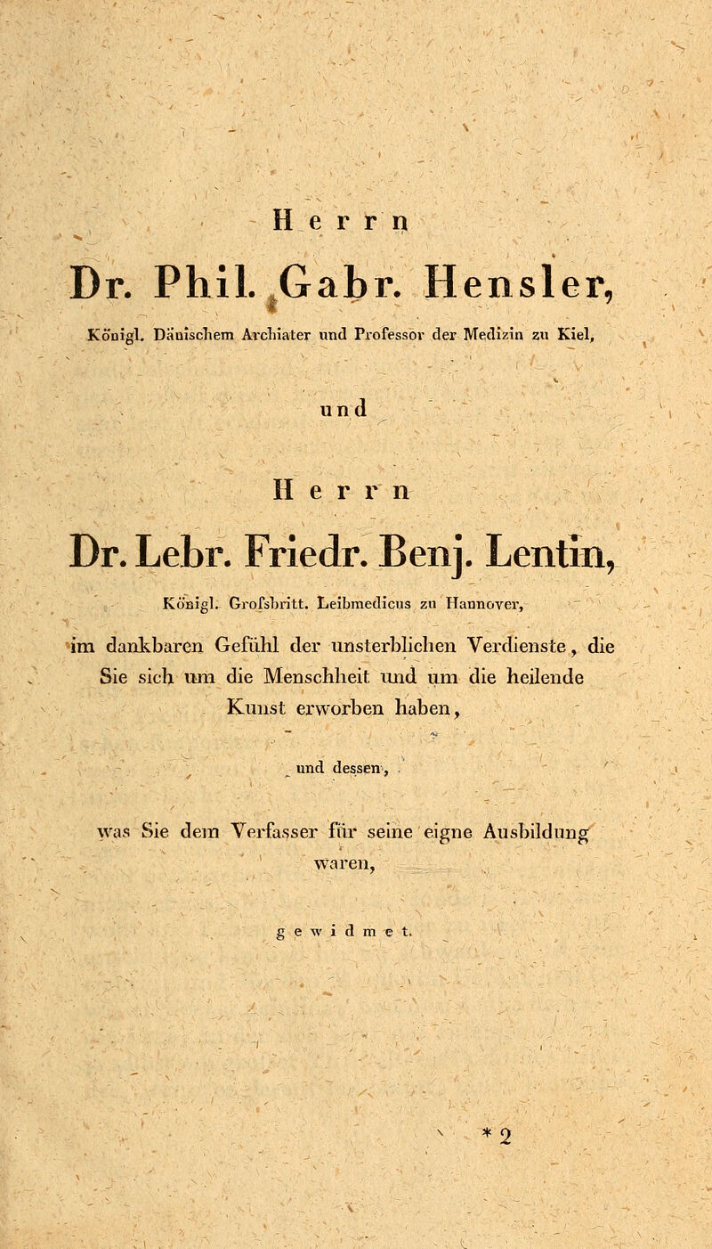 H e r r ri Dr. Phil. ,Gabr. Hensler- Konigl. Dauischem Ai'cliiater und Piofessbr der Medizin zu Kiel, und Her r n Dr. Lebr. Friedr. Benj. Lentin, Königl. GrofsLritt. Leibmedicus zu Hannover, im dankbaren Gefühl der unsterblichen Verdienste, die Sie sich uni die Menschheit und um die heilende Kunst erworben haben, und dessen, ' was Sie dem Verfasser für seine eigne Ausbildung waren, gewidmet.
