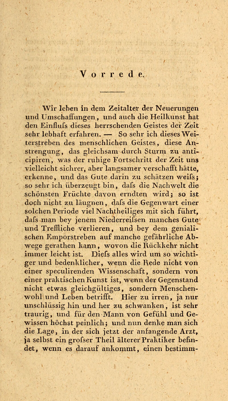 Wir leben in dem Zeitalter der Neuerungen und Umschaffimgen , und auch die Heilkunst hat den Einflufs dieses herrschenden Geistes der Zeit sehr lebhaft erfahren. — So sehr ich dieses Wei- terstreben des menschlichen Geistes, diese An- strengung, das gleichsam durch Sturni zu anti- cipireu, was der ruhige Fortschritt der Zeit uns vielleicht sichrer,, aber langsamer verschajEFt hätte, erkenne, und das Gute darin zu schätzesn weifsj so sehr ich überzeugt bin, dafs die Nachwelt die schönsten Früchte davon erndten wirdj so ist doch nicht zu läugnen, dafs die Gegenwart einer solchen Periode viel Nachtheiliges rnit sich führt, dafs man bey jenem Niederreifsen manches Gute und Treffliche verlieren, und bey dem geniali- schen Emporstreben auf manche gefährliche Ab- wege gerathen kann, wovon die Rückkehr nicht immer leicht ist. Diefs alles wird um so wichti- ger und bedenklicher, wenn die Hede nicht von einer speculirenden Wissenschaft, sondern von einer praktischen Kunst ist, wenn der Gegenstand nicht etwas gleichgültiges, sondern Menschen- ■wohl\und Leben betrifft. Hier zu irren, ja nur unschlüssig hin und her zu schwanken, ist sehr traurig, und für den Mann von Gefühl und Ge- vt^issen höchst peinlich> und nun denke man sich die Lage, in der sich jetzt der anfangende Arzt, ■ja selbst ein grofser Theil älterer Praktiker befin- det, wenn es darauf ankommt, einen bestimm-