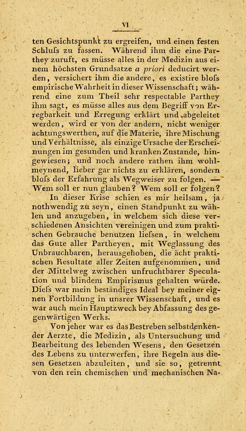 ten Gesichtspunkt zu ergreifen, und einen festen Schlufs zu fassen. Während ihm die eine Par- they zuruft, es müsse alles in der Medizin aus ei- nem höchsten Grundsatze a priori deducirt wer- den , versichert ihm die andere, es existire blofs empirische Wahrheit in dieser Wissenschaft; wäh- rend eine zum Theil sehr respectable Parthey ihm sagt, es müsse alles aus dem Begriff von Er- regbarkeit und Erregung erklärt und,abgeleitet werden, wird er von der andern, nicht weniger achtungswerthen, auf die Materie, ihre Mischung und Verhältnisse, als einzige Ursache derErschei- nungen im gesunden und kranken Zustande, hin- gewiesen; und noch andere rathen ihm wohl- meynend, lieber gar nichts zu erklären, sondern blofs der Erfahrung als Wegweiser zu folgen. — Wem soll er nun glauben? Wem soll er folgen? In dieser Krise schien-es mir heilsam, ja nothwendig zu seyn, einen Standpunkt zu wäh- len und anzugeben, in welchem sich diese ver- schiedenen Ansichten vereinigen und zum prakti- schen Gebrauche benutzen liefsen, in welchem das Gute aller Partheyen, mit Weglassung des Unbrauchbaren, herausgehoben, die acht prakti- schen Resultate aller Zeiten aufgenommen, und der Mittelweg zwischen unfruchtbarer Specula- tion und blindem Empirismus gehalten würde. Diefs ^var mein beständiges Ideal bey meiner eig- nen Fortbildung in unsrer Wissenschaft, und es war auch mein Hauptzweck bey Abfassung des ge- genwärtigen Werks. Von jeher war es das Bestreben selbstdßnken- der Aerzte, die Medizin, als Untersuchung und Bearbeitung des lebenden Wesens, den Gesetzen des Lebens zu unterwerfen, ihre Regeln aus die- sen. Gesetzen abzuleiten, und sie so, getrennt von den rein chemischen und mechanisöhen Na-