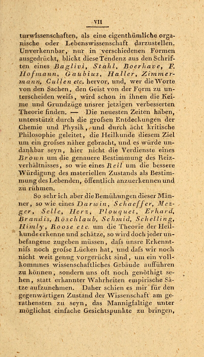 turwlssenschaften, als eine eigenthümliche orga- nische oder Lebenswissenschaft darzustellen. Unverkennbar, nur in verschiedenen Formen ausgedrückt, blickt diese Tendenz aus den Schrif- ten eines Baglivi, Stahl, BoerJiave, F. Hofinann\ G- aubius. Haller ^ Ziimner- inajin, C allen etc. hervor, und, wer die Worte von den Sachen, den Geist von der Form zu un- terscheiden weifs, wird schon in ihnen die Kei- me und Grundzüge uiisrer jetzigen verbesserten Theorie finden. — Die neuesten Zeiten haben, unterstützt durch die grofsen Entdeckungen der Chemie und Physik, und durch acht kritische Philosophie geleitet, die Heilkunde diesem Ziel um ein grofses näher gebracht, und es w^ürde un- dankbar seyn, hier nicht die Verdienste eines Jßroion um die genauere Bestimmung des Reiz- verhältnisses, so wie eines ü e f Z um die bessere Würdigung des materiellen Zustands als Bestim- mung des Lebenden, öffentlich anzuerkennen und zu rühmen. So sehr ich aber die Bemühuiigen dieser Män- ner, so wie eines Darwin , Schaeffer, Blez- ger^ Seile, Herz, Plouq uet, Erhard, Br a nd is, Rö s chlaub, S chinid, Schellin g, Hiinly y Roose etc. um die Theorie der Heil- kunde erkenne und schätze, so w^ird doch jeder un- befangene zugeben müssen, dafs unsre Erkennt- nifs noch grofse Lücken hat, und dafs wir noch nicht weit genug vorgerückt sind, um ein voll- kommnes wissenschaftliches Gebäude aufführen zu können , sondern uns oft noch genöthigt se- hen, statt erkannter Wahrheiten empirische Sä- tze aufzunehmen. Daher schien es mir für den gegenwärtigen Zustand der Wissenschaft am ge- rathensten zu seyn, das Mannigfaltige unter möglichst einfache Gesichtspunkte zu bringen,