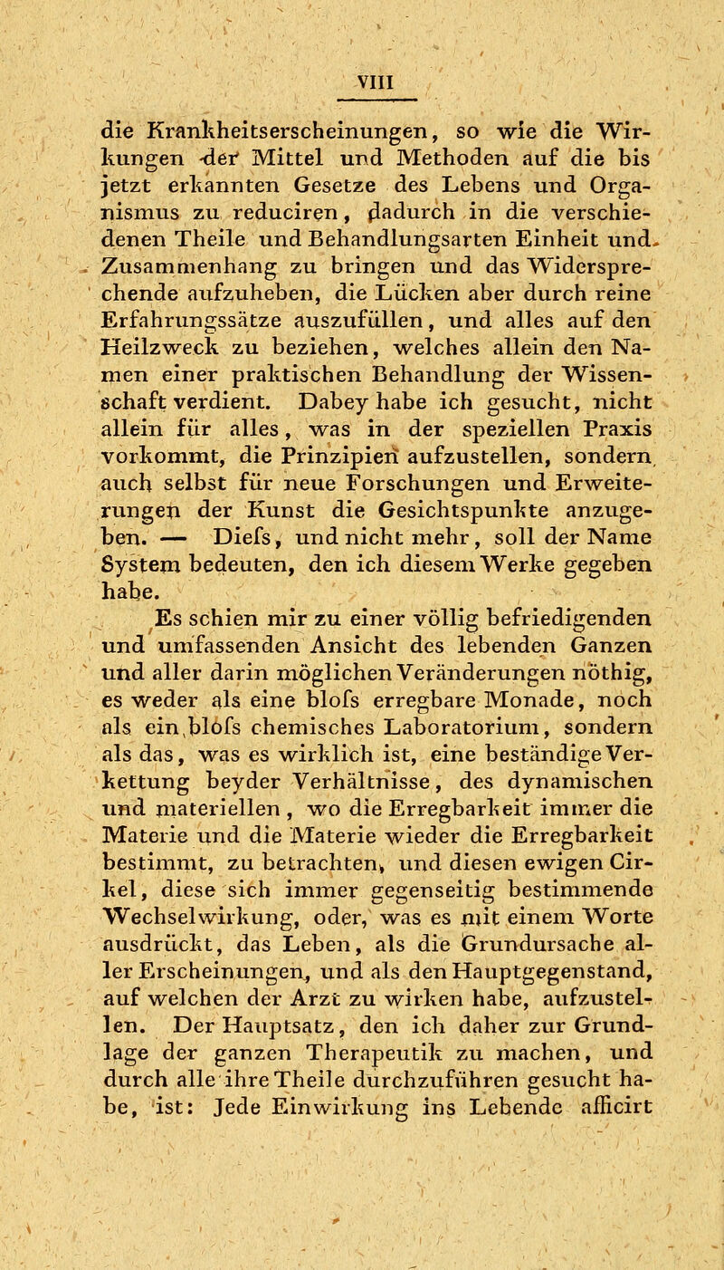 die Krankheitserscheinungen, so wie die Wir- kungen -der Mittel und Methoden auf die bis jetzt erkannten Gesetze des Lebens und Orga- nismus zu reduciren, (ladurch in die verschie- denen Theile und Behandlungsarten Einheit und- Zusammenhang zu bringen und das Widerspre- chende aufzuheben, die Lücken aber durch reine Erfahrungssätze auszufüllen, und alles auf den Heilzweck zu beziehen, welches allein den Na- men einer praktischen Behandlung der Wissen- schaft verdient. Dabey habe ich gesucht, nicht allein für alles, was in der speziellen Praxis vorkommt, die Prinzipiert aufzustellen, sondern, auch selbst für neue Forschungen und Erweite- rungen der Kunst die Gesichtspunkte anzuge- ben. — Diefs, und nicht mehr, soll der Name System bedeuten, den ich diesem Werke gegeben habe. Es schien mir zu einer völlig befriedigenden und umfassenden Ansicht des lebenden Ganzen und aller darin möglichen Veränderungen nöthig, es weder als eine blofs erregbare Monade, noch als ein,blofs chemisches Laboratorium, sondern als das, was es wirklich ist, eine beständige Ver- kettung beyder Verhältnisse, des dynamischen und materiellen , wo die Erregbarkeit immer die Materie und die Materie wieder die Erregbarkeit bestimmt, zu betrachten^ und diesen ewigen Cir- kel, diese sich immer gegenseitig bestimmende Wechselwirkung, oder, -was es mit einem Worte ausdrückt, das Leben, als die Grundursache al- ler Erscheinungen^ und als den Hauptgegenstand, auf welchen der Arzt zu wirken habe, aufzustel- len. Der Hauptsatz, den ich daher zur Grund- lage der ganzen Therapeutik zu machen, und durch alle ihre Theile durchzuführen gesucht ha- be, ist: Jede Einwirkung ins Lebende afHcirt