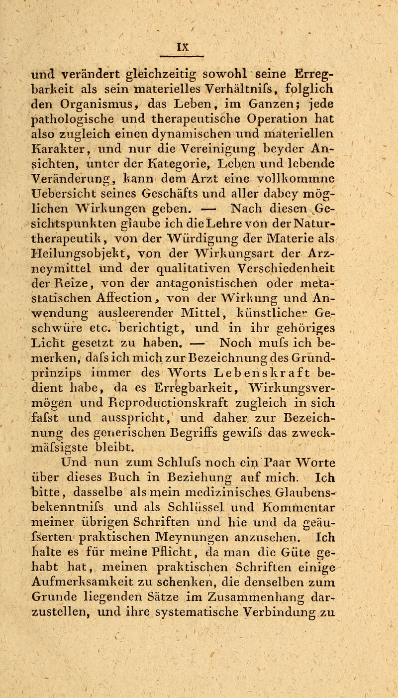 ^•^ und verändert gleichzeitig sowohl seine Erreg- barkeit als sein materielles Verhältnifs, folglich den Organismus, das Leben, im Ganzen; jede pathologische und therapeutische Operation hat also zugleich einen dynamischen und nlateriellen Karakter, und nur die Vereinigung beyder An- sichten, unter der Kategorie, Leben und lebende Veränderung, kann dem Arzt eine vollkommne Uebersicht seines Geschäfts und aller dabey mög- lichen Wirkungen geben. — Nach diesen Ge- sichtspunkten glaube ich die Lehre von derNatur- therapeutik, von der Würdigung der Materie als Heilungsobjekt, von der Wirkungsart der Arz- neymittel und der qualitativen Verschiedenheit der Reize, von der antagonistischen oder meta- statischen Affection, von der Wirkung und An- wendung ausleerender Mittel, künstliche Ge- schwüre etc. berichtigt, und in ihr gehöriges Licht gesetzt zu haben. — Noch mufs ich be- merken, dafs ich mich zur Bezeichnujig des Grund- prinzips immer des Worts Lebenskraft be- dient habe, da es Erregbarkeit, Wirkungsver- mögen und Reproductionskraft zugleich in sich fafst und ausspricht, und daher, zur Bezeich- nung des generischen Begriffs gewifs das zweck- mäfsigste bleibt. Und nun zum Schlufs noch ein Paar Worte über dieses Buch in Beziehung auf mich. Ich bitte, dasselbe als mein medizinisches. Glaubens- bekenntnifs und als Schlüssel und Kommentar meiner übrigen Schriften und hie und da geäu- fserten praktischen Meynungen anzusehen. Ich halte es für meine Pflicht, da man die Güte ge- habt hat, meinen praktischen Schriften einige Aufmerksamkeit zu schenken, die denselben zum Grunde liegenden Sätze im Zusammenhang dar- zustellen, und ihre systematische Verbindung zu