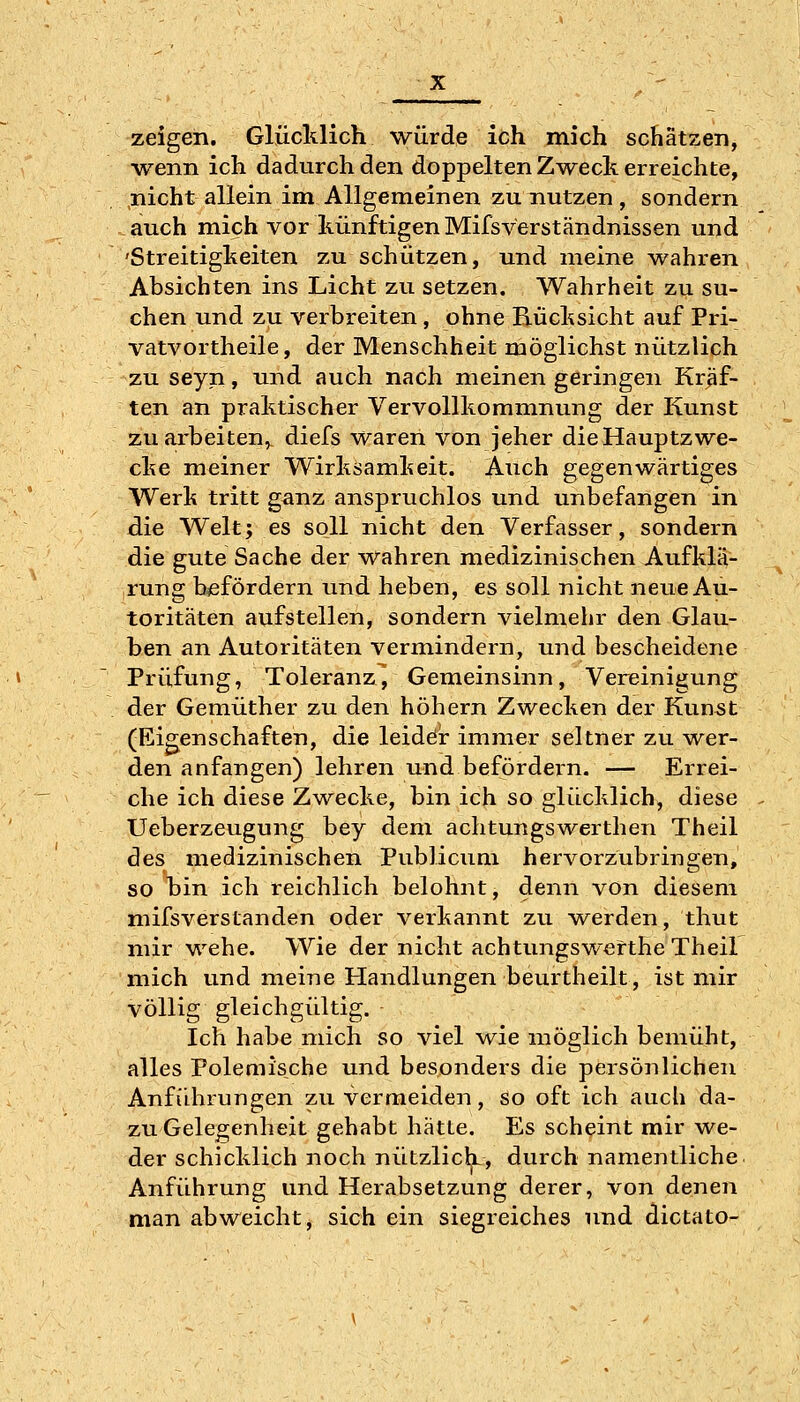 zeigen. Glücklich würde ich mich schätzen, ■wenn ich dadurch den doppelten Zweck erreichte, nicht allein im Allgemeinen zu nutzen , sondern auch mich vor künftigen Mifsverständnissen und 'Streitigkeiten zu schützen, und meine wahren Absichten ins Licht zu setzen. Wahrheit zu su- chen und zu verbreiten, ohne Rücksicht auf Pri- vatvortheile, der Menschheit möglichst nützlich zu seyn, und auch nach meinen geringen Kräf- ten an praktischer Vervollkommnung der Kunst zuarbeiten,, diefs waren von jeher dieHauptzwe- cke meiner Wirksamkeit. Auch gegenwärtiges Werk tritt ganz anspruchlos und unbefangen in die Welt; es soll nicht den Verfasser, sondern die gute Sache der wahren medizinischen Aufklä- rung befördern und heben, es soll nicht neue Au- toritäten aufstellen, sondern vielmehr den Glau- ben an Autoritäten vermindern, und bescheidene Prüfung, Toleranz, Gemeinsinn, Vereinigung der Gemüther zu den höhern Zwecken der Kunst (Eigenschaften, die leiddr immer seltner zu wer- den anfangen) lehren und befördein. — Errei- che ich diese Z-wecke, bin ich so glücklich, diese Ueberzeugung bey dem achtungswerthen Theil des medizinischen Publicum hervorzubringen, so bin ich reichlich belohnt, denn von diesem mifsverstanden oder verkannt zu werden, thut mir wehe. Wie der nicht achtungswerthe Theil mich und meine Handlungen beurtheilt, ist mir völlig gleichgültig. Ich habe mich so viel wie möglich bemüht, alles Polemische und besonders die persönlichen Anführungen zu vermeiden, so oft ich auch da- zu Gelegenheit gehabt hätte. Es scheint mir we- der schicklich noch nützlich, durch namentliche Anführung und Herabsetzung derer, von denen man abweicht, sich ein siegreiches und dictato-
