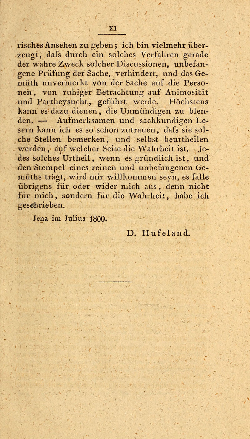 risches Ansehen zu geben j ich bin vielmehr über- zeugt, dafs durch ein solches Verfahren gerade der wahre 2^weck solcher Discussionen, unbefan- gene Prüfung der Sache, verhindert, und das Ge- niüth unvermerkt von der Sache auf die Perso- nen , von ruhiger Betrachtung auf Animosität und Partheysucht, geführt w^erde. Höchstens kann es dazu dienen, die Unmündigen zu blen- den, — Aufmerksamen und sachkundigen Le- sern kann ich es so schon zutrauen, dafs sie s^ol- che Stellen bemerken, und selbst beurtheilen v^erden, auf welcher Seite die Wahrheit ist. Je- des solches Urtheil, wenn es gründlich ist, und den Stempel eines reinen und unbefangenen Ge- müths trägt, wird mir willkommen seyn, es falle übrigens für oder wider mich aus , denn nicht für mich, sondern für die Wahrheit, habe ich gesehrieben. Jena im Julius 1800. D. Hufeland.