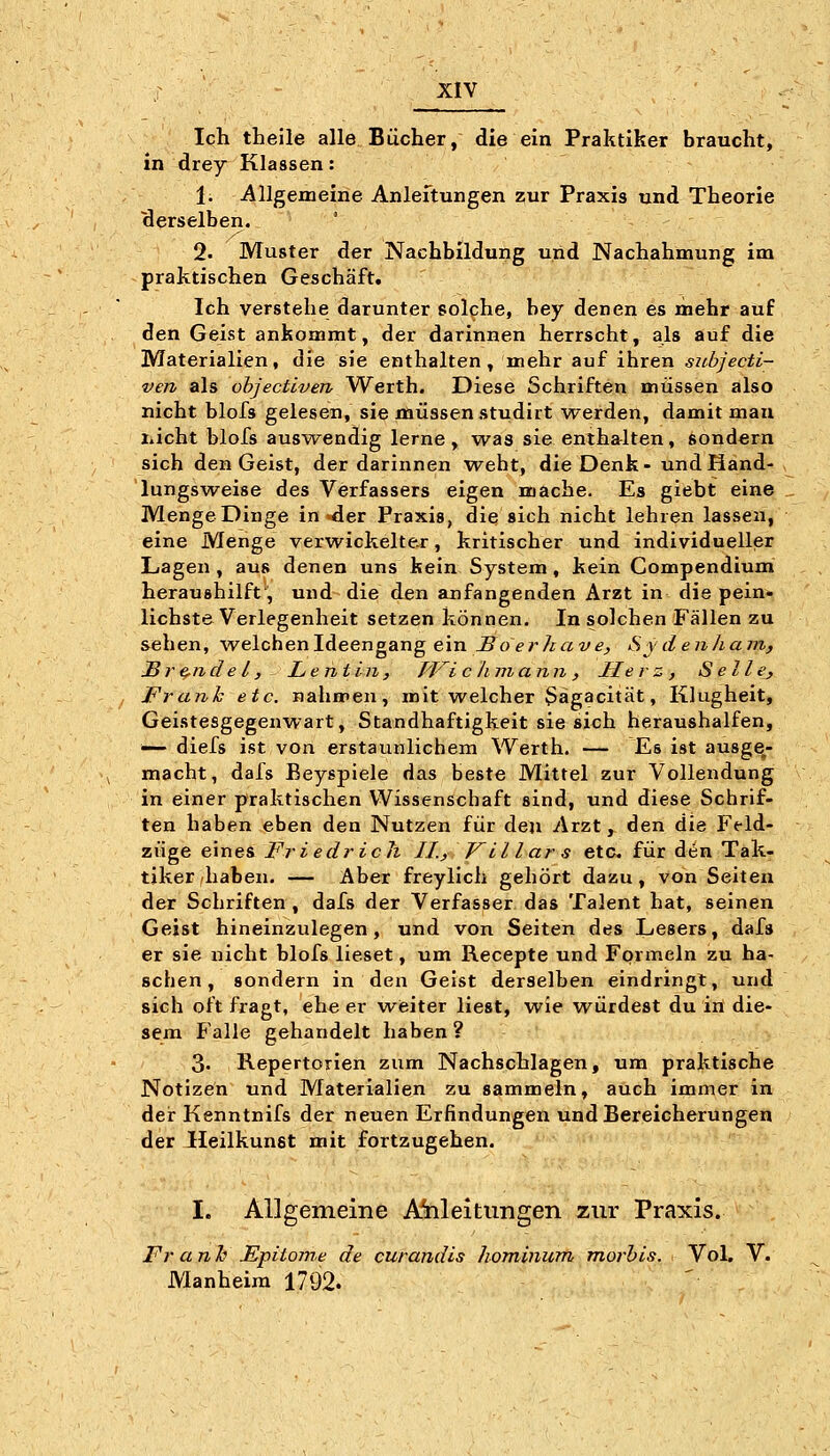 Ich theile alle Bücher, die ein Praktiker braucht, in drey Klassen: 1. Allgemeine Anleftungen zur Praxis und Theorie ■derselben. 2. Muster der Nachbildung und Nachahmung im praktischen Geschäft. Ich verstehe darunter solche, bey denen es mehr auf den Geist ankommt, der darinnen herrscht, als auf die Materialien, die sie enthalten, mehr auf ihren subjecti- ven als ohjectiven Werth. Diese Schriften müssen also nicht blofs gelesen, sie müssen studirt werden, damit mau liicht blofs auswendig lerne, was sie entha-lten, sondern sich den Geist, der darinnen weht, die Denk-undHand- lungsw^eise des Verfassers eigen mache. Es giebt eine Menge Dinge in-der Praxis, die sich nicht lehren lassen, eine Menge verwickelter, kritischer und individueller Lagen , aus denen uns kein System, kein Compendium heraushilft', und die den anfangenden Arzt in die pein« liebste Verlegenheit setzen können. In solchen Fällen zu sehen, welchen Ideengang ein-So^rZcßz'^^ Sy denham, Sre-ndel, Lentin, iViclimann, Herz, Seile, Frank etc. nahmen, mit welcher Sägacität, Klugheit, Geistesgegenwart, Standhaftigkeit sie sich heraushalfen, — diefs ist von erstaunlichem Werth. — Es ist ausge- macht, dafs Beygpiele das beste Mittel zur Vollendung in einer praktischen Wissenschaft sind, und diese Schrif- ten haben eben den Nutzen für den Arzt, den die Ffld- züge eines Friedrich IL) F LI l ar s etc. für den Tak- tiker haben. — Aber freylich gehört dazu, von Seiten der Schriften , dafs der Verfasser das Talent bat, seinen Geist hineinzulegen, und von Seiten des Lesers, dafs er sie nicht blofs lieset, um Recepte und Formeln zu ha- schen, sondern in den Geist derselben eindringt, und sich oft fragt, ehe er w^eiter liest, wie würdest du in die- sem Falle gehandelt haben ? 3. Repertorien zum Nachschlagen, um praktische Notizen und Materialien zu sammeln, auch immer in der Kenntnifs der neuen Erfindungen und Bereicherungen der Heilkunst mit fortzugehen. I. Allgemeine Anleitungen zur Praxis. Franh Epito?n.e de curandis hominurn tnorhis. Vol. V. Manheim 1792. '