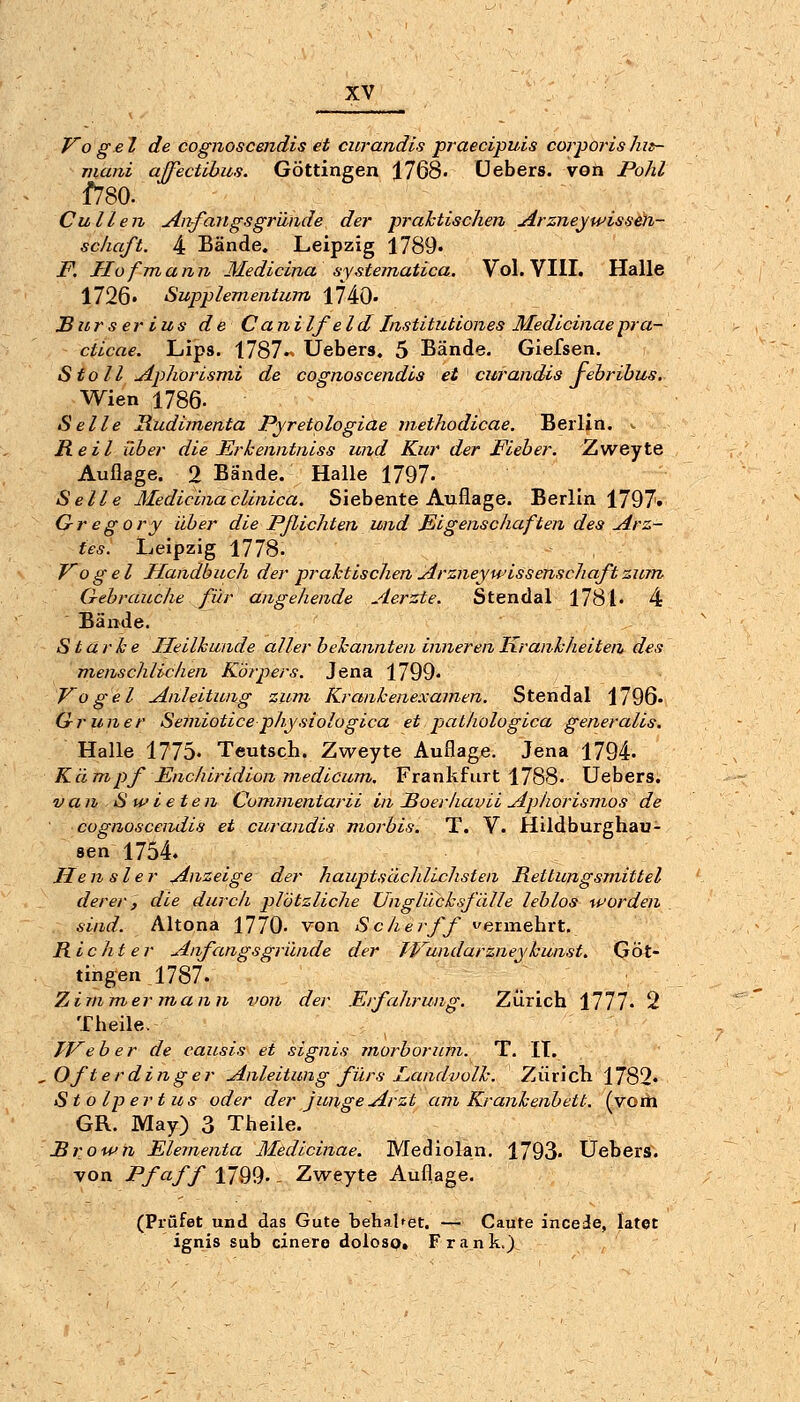 J^o ge I de cognoscendis et curandis praecipuis corporis hit- mani affectibus. Göttingen 1768- üebers. von Pohl f780. Cullen jinfangsgründe der praktischen ^rzneyWissen- schaft. 4 Bände. Leipzig 1789« F. Hof mann Medicina systematica. Vol. VIII. Halle 1726. Supplementum 1740. JBiirs er ius de Canilf eld Institutiones Medicinaepra- cticae. Lips. 1787« Üebers. 5 Bände. Giefsen. Stoll uiphorismi de cognoscendis et curandis jehrihus. Wien 1786. Seile Hudimenta Pyretplogiae methodicae. Berlin. ^ Reit über die Ericenntniss und Kur der Fieber. Zweyte Auflage. 2 Bände. Halle 1797- Seile Medicinaclinica. Siebente Auflage. Berlin 1797» Gregory über die Pflichten und Eigenschaften des Arz- tes. Leipzig 1778. Vogel Handbuch der praktischen Arzneywissenschaftzum Gebrauche für angehende Aerzte. Stendal 1781« 4 Bände. Starke Heilkunde aller bekannten inneren Krankheiten des menschlichen Körpers. Jena 1799« Vogel Anleitung zum Krankenexamen. Stendal 1796. Grüner Semiotice physiologica et pathologica generalis. Halle 1775. Teutsch. Zweyte Auflage. Jena 1794. Kämpf Enchiridion medicum, Frankfurt 1788. üebers. van S wie ten Commentarii in Soerhavii Aphorismos de cognoscendis et curandis morbis. T. V. Hildburghau- sen 1754. Hen sler Anzeige der hauptsächlichsten Rettungsmittel derer, die durch plützliche Unglücksfälle leblos worden sind. Altona 1770. von Sc her ff vermehrt. Richter Anfangsgründe der JVundarzneykunst. Göt- tingen 1787- Zimmer mann von der Erfahrung. Zürich 1777« 2 Theile. TVeber de causis et signis morborum. T. IT. .Öfter dinge r Anleitung fürs L,andvolk. Zürich 1782« Stolpe rtus oder der junge Arzt am Krankenbett, (vom GR. May) 3 Theile. Rrown Elementa Medicinae. Mediolan. 1793. üebers. von Pf äff 1799. - Zweyte Auflage. (Prüfet und das Gute behalret. — Caute incede, latet ignis sub cinero doloso* Frank.)