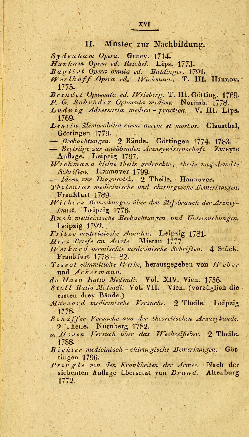 II. Muster zur Nachbildung. Sydenham Opera. Genev. 1714. Huxham Opera ed. Reichel. Lips. 1773' Baglivi Opera omnia ed. JBaldinger. \1^\, TVerlhoff .Opera ed. Wichmann. T. III, Hännov. 1775. Brendel Opuscula ed. TVrisherg. T. III. Götting. 1769- P. G. Schröder Opuscula medica. Norimb. 1778- Ludwig uidversai'ia inedico - practica. V. III. Lips. 1769. Lentin Memorahilia circa aerem et morbos. Clausthal, Göttingen 1779- -— Beobachtungen. 2 Bände. Göttingen 1774- 1783. — jßeyträge zur ausübenden uirzneywissenschaft. Zweyte Auflage. Leipzig 1797- Tf^ichmann kleine theils gedruckte^ theils ungedruckte Schriften. Hannover 1799- — Ideen zur Diagnostik. 2 Theile, Hannover. Thilenlus medicinische und chirurgische Bemerkungen. Frankfurt 1789- PF^i tliers Beynerkungen über den Mijsbrauch der j4.rzney- kunst. Leipzig 1776- Hu s h medicinische Beobachtungen und Untersuchungen. Leipzig 1792. Fritze medicinische u4nnalen. Leipzig 1781- Herz Briefe an Aerzte. Mietau 1777. TVeikard vermischte medicinische Schriften. 4 Stück. Frankfurt 1778 — 82. Tissot sämmtliche PF^erke, herausgegeben von Weber und Ackermann, de Haen Ratio Medendi. Vol. XIV. Vien. 1756- St oll Ratio Medendi. Vol. VII. Vien. (vorzüglich die ersten drey Bände.) Mar Card medicinische Versuche. 2 Theile. Leipzig 1778. S c li äff er Versuche aus der theoretischen Arzneykunde. 2 Theile. Nürnberg 1782. V. Jrloven Versuch über das PVechselfieber. 2 Theile. 1788. Ric/iter medicinisch - chirurgische Bemerkungen. Göt- tingen 1796. Pringle von den Krankheiten der Armee. Nach der siebenten Auflage übersetzt von Brand. Altenburg 1772.