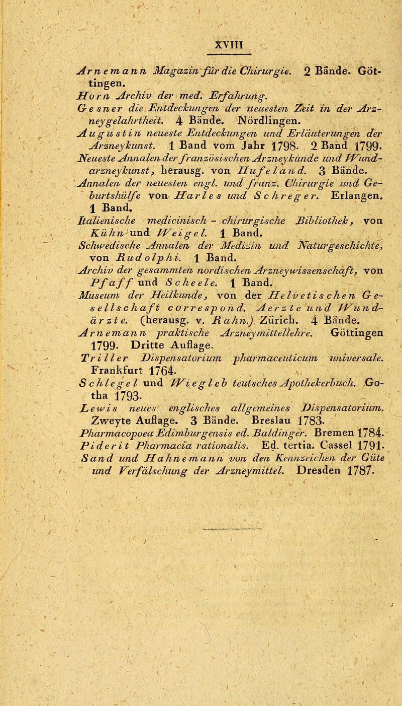 Arne mann Magazin'für die Chirurgie. 2 Bände. Göt- tingen. Ho r n Archiv der med. Erfahrung. Gesner die Entdechiingen der neuesten Zeit in der jirz- neygelahrtheit. 4 Bände. Nördlingen. uiugu stin neueste Entdeckungen und Erläuterungen der Arzneyhunst. 1 Band Vom Jahr 1798- 2 Band 1799. Neueste Annalen der französischen Arzriey künde und TVund- arzneyhunst, herausg. von Hufe land. 3 Bände. Annalen der neuesten engl, und franz. Chirurgie und Ge- burtshülfe von Harle s und S c hreg er. Erlangen. 1 Band. Italienische medicinisch -chirurgische Sihliotheh, von Kühn^ViXi&i. Weigel. \ Band, Schwedische Annalen der Medizin und Naturgeschichte, von Rudolphi. ± Band. Archiv der gesammten nordischen ArtneyWissenschaft, von Pfaff-anA Scheele. 1 Band. Museum der Heilhunde, von der Helvetis chen G e~ s ellsch aft c orresp ond] Aer z t e und TVu n d- ärzte. (herausg. v. Rahn.) Zürich. 4 Bände. Arnemann praktische Arzney mittellehr e. Göttingen 1799. Dritte Auflage. Triller Dispensatorium pharmaceuticum universale. Frankfurt 1764- Schlegel und TJ^i e gl eh teutsches Apothekerbuch. Go- tha 1793. Lewis neues englisches allgemeines Dispensatorium. Zweyte Auflage. 3 Bände. Breslau 1783. Pharmacopoea Ediniburgensis ed. Saldinger. Bremen 1784- Piderit Pharmacia rationalis. Ed. tertia. Cassel 1791. Sand und Halme mann von den Kennzeichen der Güte und J^erf'älschung der Arzneymittel. Dresden 1787.