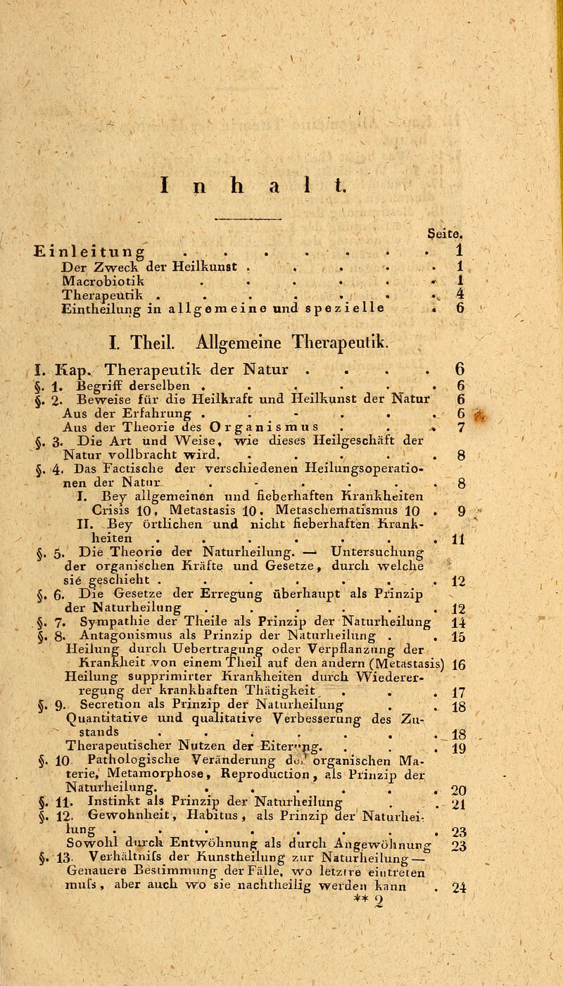 I n h i t. Einleitung . . . .. Der Zweck der Heilkunst . . . . Macrobiotik . . . . . Therapeutik . . . . • • Eintlieilung in allgemeine und spezielle I. Theil. Allgemeine Therapeutik. ßeite. . 1 . 1 . 1 .. 4 . 6 §.5 Kap. Therapeutik der Natur . . . .6 1. Begriff derselben . . . . • .6 2. Beweise für die Heilkraft und Heilkunst der Natur 6 Aus der Erfahrung . . - . . .6 Aus der Tlieorie des Organismus . . ♦ 7 3. Die Art und Weise, wie dieses Heilgeschäft der Natur vollbracht w^ird. 4. Das Factische der verschiedenen Heilungsoperatio- nen der Natfir, . - . . I. Bey allgemeinen und fieberhaften Krankheiten Crisis 10, Metastasis 10. Metaschemati'smus 10 II. Bey örtlichen und nicht fieberhaften Krank- heiten . . . . , Die Theorie der Naturheilung. —> Untersuchung der organischen Kräfte und Gesetze, durch welche si6 geschieht ...... 6. Die Gesetze der Ei-regung überhaupt als Prinzip der Naturheilung ..... 7. Sympathie der Theile als Prinzip der Naturheilung 8. Antagonismus als Prinzip der Naturlieilung . Heilung durch Uebertragung oder Verpflanzung der Krankheit von einem Theil auf den andern (Metastasis) 16 Heilung supprimirter Krankheiten durch Wiederer- regung der krankhaften Thätigkeit 9- Secretion als Prinzip der Naturheilung Quantitative und qualitative Verbesserung des Zu- stands •♦*.., Therapeutischer Nutzen der Eiterng. 10 Pathologische Veränderung du,' organischen Ma- terie, Metamorphose, Reproduction, als Prinzip der Naturheilung. . . . . , 11. Instinkt als Prinzip der Natiirheilung 12. Gewohnheit, Habitus , als Prinzip der Naturhei: lung ....... Sowohl durch Entwöhnung als durch Angewöhnung 13. Verhältnifs der Kunstheilung zur Naturheilung — Genauere Bestimmung der Fälle, wo letzire eintreten mufs , aber auch wo sie nachtlieilig werden kann ** 9 20 21 23 23 24