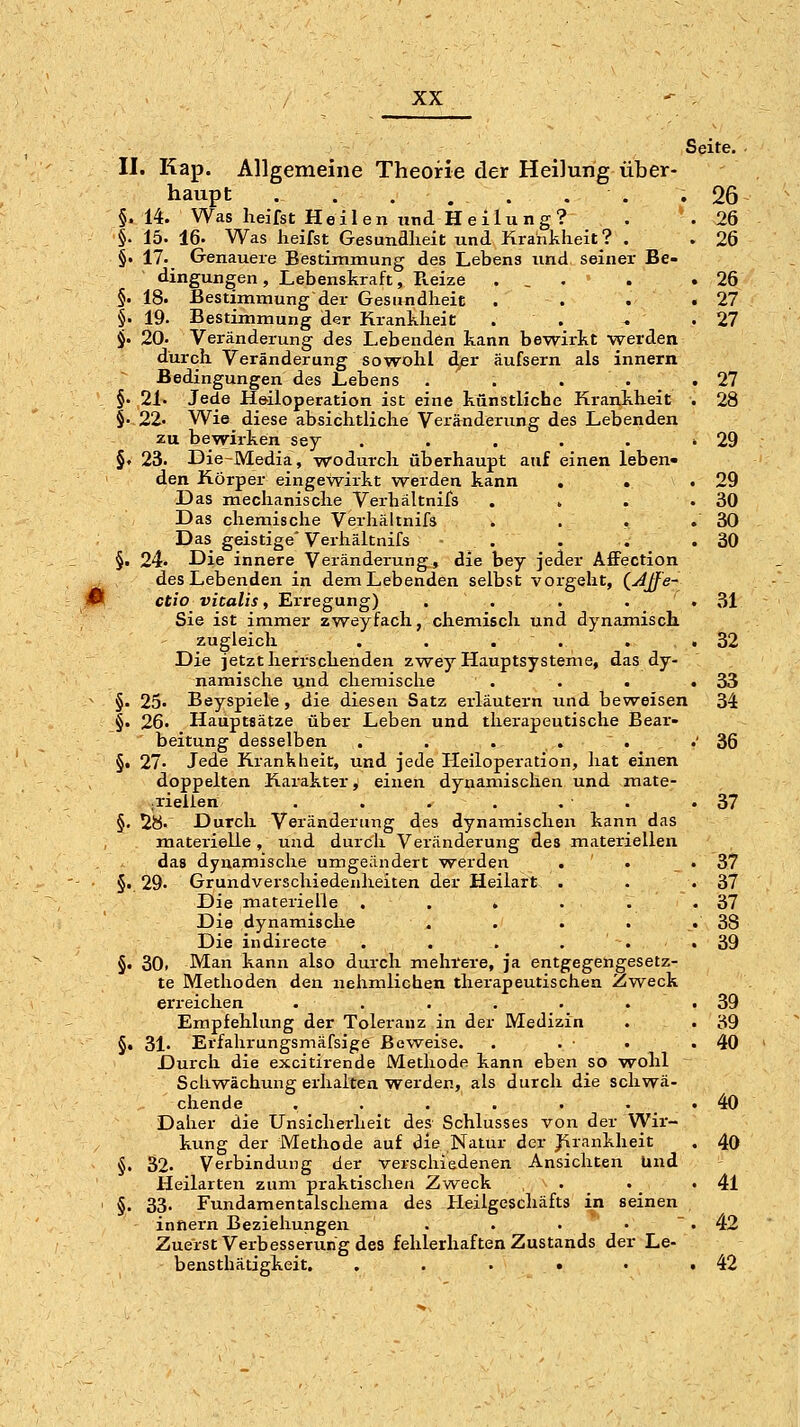 Seite. II. Kap. Allgemeine Theorie der Heilung über- haupt . . ... . . .26 §.14. Was lieifst Heilen und Heilung? §. 15. 16. Was heifst Gesundheit und Krankheit? . §• 17. Genauere Bestimmung des Lebens und seiner Be- dingungen , Lebenskraft, Reize §. 18. Bestimmung der Gesundheit §■ 19. Bestimmung der Krankheit . . §• 20. Veränderung des Lebenden kann bewirkt werden durch Veränderung sowohl äpv äufsern als innern Bedingungen des Lebens . . §. 21. Jede Heiloperation ist eine künstliche Ki-ankheit §.22« Wie diese absichtliche Verjlnderung des Lebenden zu bewirken sey ..... §. 23. Die-Media, wodurch überhaupt auf einen leben- den Körper eingewirkt werden kann . . Das mechanische Verhältnifs ... Das chemische Verhältnifs . Das geistige'Verhältnifs - . §• 24. Die innere Veränderung, die bey jeder AfFection des Lebenden in dem Lebenden selbst vorgeht, ^yijfe- 'm ct/ovfca/if, Erregung) . . . . Sie ist immer zweyfach, chemisch und dynamisch zugleich . . . . . Die jetzt herrschenden zwey Hauptsysteme, das dy- namische und chemische . . . §. 25« Beyspiele, die diesen Satz erläutern und beweisen §. 26. Hauptsätze über Leben und therapeutische Bear- beitung desselben . . . . . §. 27. Jede Krankheit, und jede Heiloperation, hat einen doppelten Karakter, einen dynamischen und mate- ^riellen . . . . , . §. 2H. Durch Veränderung des dynamischen kann das materielle, und durch Veränderung des materiellen das dynamische umgeändert werden . . §.. 29. Grundverschiedenheiten der Heilart . Die materielle . . . ... Die dynamische . . . . Die indirecte . . . . ' -. §. 30. Man kann also durch mehrere, ja entgegengesetz- te Methoden den nehmlichen therapeutischen Zweck erreichen . . . . . . Empfehlung der Toleranz in der Medizin §. 31. Erfahrungsmäfsige Beweise. Durch die excitirende Methode kann eben so wohl Schwächung erhalten werden, als durch die schwä- chende ...... Daher die Unsicherheit des Schlusses von der Wir- kung der Methode auf die Natur der Jirankheit §. 32. Verbindung der verschiedenen Ansichten lind Heilarten zum praktischen Zw^eck . §. 33. Fundamentalschema des Heilgeschäfts in seinen innern Beziehungen . . . . ~ Zuerst Verbesserung des fehlerhaften Zustands der Le- bensthätigkeit. , . . . •