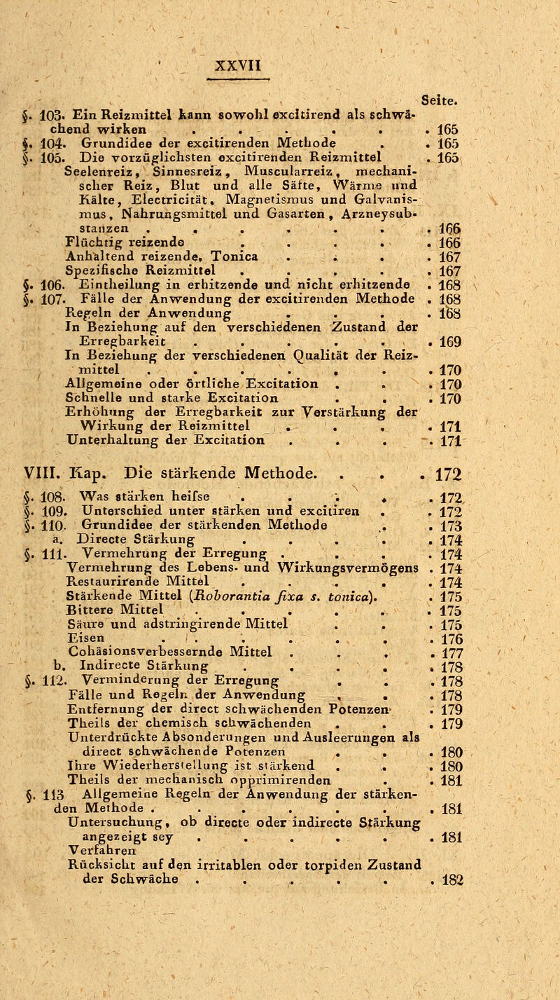 Seite. $• 103* £in Reizmittel Kann sowohl excitirend als schwä- chend wirken . . . . . . 165 §. 104. Grundidee der excitirenden Methode . . 165 §. 105. Die vorzüglichsten excitiienden Reizmittel . 165 Seelenreiz, Sinnesreiz, Muscularreiz, mechani- scher Reiz, Blut und alle Säfte, Wärme und Kälte, Electricität, Magnetismus und Galvanis- mus, Nahrungsmittel und Gasarten , Arzneysub- stanzen . . . . . . . 166 Flüchtig reizende . . . . . 166 Anhaltend reizende. Tonica .... 167 Spezifische Reizmittel ..... 167 §. 106. Eintheilung in erhitzende und nicht erhitzende . 168 §• 107. Fälle der Anwendung der excitirenden Methode . 168 Regeln der Anwendung .... 1^8 In Beziehung auf den verschiedenen Zustand der Erregbarkeit . . . ... 169 In Beziehung der verschiedenen Qualität der Reiz- mittel . . . . . . . 170 Allgemeine oder örtliche Excitation . . . 170 Schnelle und starke Excitation . . . 170 Erhöhung der Erregbarkeit zur Vorstärkung der Wirkung der Reizmittel , . . . . 171 Unterhaltung der Excitation .... 171 VIII. Kap. Die stärkende Methode. . . . 172 §. 108. Was stärken heifse . . . ♦ . 172, §. 109. Unterschied unter stärken und excitiren . . 172 §. 110. Grundidee der stärkenden Methode ,. . 173 a. Directe Stärkung . . . . , 174 §• lll- Vermehrung der Erregung . ... 174 Vermehrung des Lebens- und Wirkungsvermögens . 174 Restaurirende Mittel ..... 174 Stärkende Mittel [Rohorantia fixa s. tonica). . 175 Bittere Mittel ....... 175 Säure und adstringirende Mittel . . . 175 Eisen . . . . . . .176 Coliäsionsverbessernde Mittel .... 177 b. Indirecte Stärkung . . . , » 178 §. 112. Verminderung der Erregung ... 178 Fälle und Regeln der Anwendung , . . 178 Entfernung der direct schwächenden Potenzen- . 179 Theils der chemisch schwächenden . . . 179 Unterdrückte Absonderungen und Ausleerungen als direct schw^ächende Potenzen . . . 180 Ihre Wiederherstellung ist stäikend . . . 180 Theils der mechanisch opjprimirenden . . 181 §. 113 Allgemeine Regeln der Anwendung der stärken- den Methode . . . ... .181 Untersuchung, ob directe oder indirecte Stärkung angezeigt sey . . . . . . 181 Verfahren Rücksicht atif den irritablen oder torpiden Zustand der Schwäche . . . . . . 182