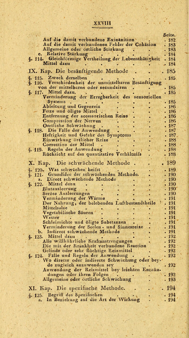 Auf die damit verbundene Exinftnition ■ Auf die damit verbundenen Fehler der Cohäsion Allgemeine oder örtliche Stärkung c. Relative Stärkung . ' . §• i 14» Gleichförmige Vertheilung der Lebensthätigkeit Mittel dazu . . IX. Kap. Die besänftigende Methode §• 115. Zweck derselben .... §• 116. Verschiedenheit der unmittelbaren Besänftigung von der mittelbaren oder secundairen §. 117. Mittel dazu. ..... Verminderung der Erregbarkeit des sensoriellen Systems ...... Ableitung und Gegenreiz . , . Fette und öligte Mittel . Entfernung der accessorisclien Reixe . . Compression der Nerven . . Oertliche Schwächung . §. 118. Die Fälle der Anwendung . Heftifi;keit und Gefahr des Symptoms Einw^irkung örtlicher Reize . . . Correction der Mittel . . . . §. 119- Regeln der Anw^endung . . i . Rücksicht auf das quantitative Verhältnifs X. Kap. Die schwächende Methode . §. 120« Was schwächen heifst . §• 121. Grundidee der schwächenden Methode. . a. Direct schwächende Methode §. 122. Mittel dazu ..... Blutausleerung . . . , . Seröse Ausleerungen . . . , Verminderung der Wärme . , Der Nahrung, der belebenden Luftbestandtheile ■ Mittelsalze ..... Vegetabilische Säuren . Wasser Schleimichte und öligte Substanzen Verminderung der Seelen - und Sinnesreize b. Indirect schwächende Methode . ^ §. 123. Mittel dazu . . . . Alle vrillkiihrliche Kraftanstrengungen . Die mit der Krankheit verbundene Reaction Gelinde oder sehr flüchtige Reizmittel §. 124- Fälle und Regeln der Anwendung . Wo directe oder indirecle Schwächung oder bey- de zugleich anzuwenden sey Anwendung der Reizmittel bey leichten Entzün- dungen oder ihren Folgen . . . Allgemeine oder örtliche Schwächung XI. Kap. Die spezifische Methode. §. 125- Begriff des Spezifischen a. In Beziehung auf die Art der Wirkung Seite. . 182 . 183 . 183 . 184 . 184 .. 184 . 185 . 185 . 185 . 185 . 185 . 186 . 186 . 186 . 186 . 187 . 187 . 187 . 188 . 188 . 188 . 188 189 . 189 . 190 . 190 . 190 . 190 . 190 , 191 . 191 . 191 . 191 . 191 . 191 . 191 . 191 , 192 . 192 192 . 192 192 . 192 . 192 . 193 194 194 . 194