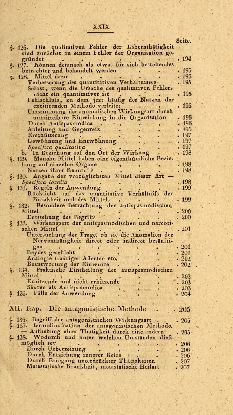 Seite. §• 126. Die qualitativen Fehler der Lebensthätiglieit sind zunächst in einem Fehler der Organisation ge- gründet . , . . . . . 194 §. 127. Können demnach als etwas für sich bestehendes betrachtet und behandelt werden . ... 195 §. 128. Mittel dazu . . . . . .195 Verbesserung des quantitativen Verhältnisses . 195 Selbst, wenn die Ursache des qualitativen Fehlers nicht ein quantitativer ist . .  . . 195 Fehlschlufs, zu dem jezt häufig der Nutzen der excitirenden Methode verleitet . . . 196 Umstimmung der anömalischen Wirkungsart durch unmittelbare Einwirkung in die. Organisation . 196 Durch Antispasmodica . - . . . . 196 Ableitung und Gegenreiz . . . . 196 Erschütterung . . . ., . .197 Gew^öhnung und Entwöhnung ... . 197 Specifica qualitativa ..... 197 b. In Beziehung auf den Ort der Wirkung . . 198 §. 129. Manche Mittel haben eine eigenthümliche Bezie- . hung auf einzelne Organe . ... 198 Nutzen ihrer Kenntnifs ..... 198 §. 130. Angabe der vorzüglichsten Mittel dieser Ait — Specifica looalia ..... .198 §. 131. -Kegeln der Aufwendung . . . . 199i Rücksicht auf das quantitative Verhältnifs der Krankheit und des Mittels . . . . 199 §. 132. Besondere Betrachuing der antispasmodischeii, Mittel ... . . . . 200 Entstehung des Begriffs * . . . . 200 § 133. Wirkungs^art der antispasmodischen und narcoti- schen Mittel . . . . . .201 Untersuchung der Frage, ob sie die Anomalien der Nerventhätigkeit direct oder indirect besänfti- gen . ... . . .201 Beydes geschieht . . . . . 201 Analogie trauriger Affecten etc. . . . 202 Beantwortung der Einw^ürfe . . . . 202 §. 134- Praktische Eintheilung der antispasmodischen Mittel . . , . . . . 202 Ei/hitzende und nicht erhitzende . . . 203 Säuren als Antispasmodica , . . . . 203 §• 135. Fälle der Anwendung . ^ . . . 204 XII. Kap. Die antagonistische Methode ^ . 205 §. 136. Begriff der antagonistischen Wiikungsart . . 205 §• 137- Grundindication der antagonistischen Methode. — A^ufhebung einer Thätigkeit durch eine andere . 205 §. 138. Wodurch und unter welchen Umständen diefs möglich sey . . . , . . 206 Durch Ueberijeizung . . . . . 206 Durch Entziehtmg innerer Reize , . . . 206 Durch Erregung unterdrückter Thätigkeiten . 207 Metastatische Krankheit, metastatisohe Heilart . 207