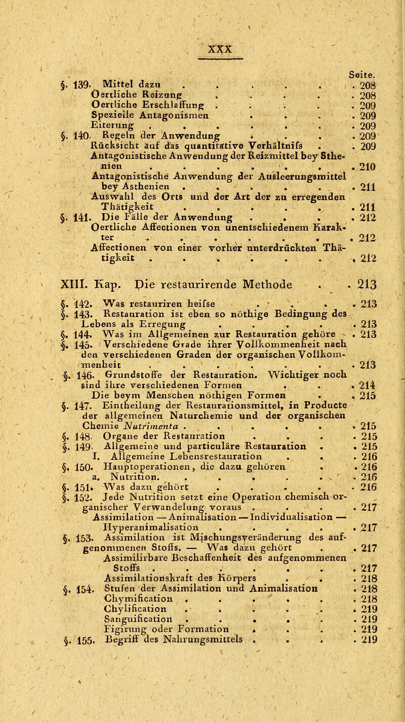 Seite. §, 139. Mittel daza . . . . . .208 Oertliche Röizunp . . . , . 208 Oertlicho Erschlaffung . ... . . 209 Spezielle Antagonismen . . . . 209 Eiterung . . . . . . . 209 §. 140. Regeln der Anwendung * . . . 209 Rücksicht auf das quantitative Verhältnifs . . 209 Antagonistische Anwendung der Reizmittel bey Sthe- nien . . . . . . , 210 Antagonistische Anwendung der Ausleerungsniittel bey Asthenien . . . ♦ . . 211 Ausw^ahl des Orts und der Art der zu erregenden Thätigkeit . . . .... 211 §. 141. Die Fälle der Anwendung . . . . 212 Oertliche Affectionen von unentschiedenem Karak- ter ^ . . . . , . 212 Affectionen von einer vorher unterdrückten Thä- tigkeit . . . . ... 212 XIII. Kap. pie restaurirende Methode . . 213 §. 142. Was restauriren heifse .  . . . 213 §. 143. Restauration ist eben so nöthige Bedingung des. Lebens als Erregung ..... 213 §. 144. Was im Allgemeinen zur Restauration gehöre . 213 §• 145. Verschiedene Grade ihrer Vollkommenheit nach den verschiedenen Graden der organischen Vollkom- menheit . . ... . . . 213 §. 146. Grundstoffe der Restauration. Wichtiger noch sind ihre verschiedenen Formen . . . 214 Die beym Menschen nöthigen Formen . . 215 §. 147. Eintheilung der Restaurationsmittel, in Producte der allgemeinen Naturchemie und der organischen Chemie Nutrimenta . . . . . • 215 §. 148- Organe der Restauration .... 215 Allgemeine und particuläre Restauration . . 215 Allgemeine Lebensrestauration . . . 216 Hauptoperationen, die dazu gehören . . 216 , Nutrition. . . . . ... 216 Was dazu gehört ..... 216 Jede Nutrition setzt eine Operation chemisch or- ganischer Verwandelung voraus .... 217 Assimilation — Animalisation — Individualisation .— Hyperanimalisation ..... 217 §. 153. Assimilation ist MischungsVeränderung des auf- genommenen Stoffs. — Was dazu gehört . , 217 Assimilirbare Beschaffenheit des aufgenommenen Stoffs . 217 Assimilatioriskraft des Körpers . . . 218 §. 154. Stufen der Assimilation und Animalisation . 218 Chymification . . . . . . 218 Chylilication . . . . . .219 Sanguification . . • . . . 219 Figirung oder Formation . . . . 219 §. 155. Begriff des Nahrungsmittels . . . . 219 §• 149. I §. 150. a §• 151. §. 152.