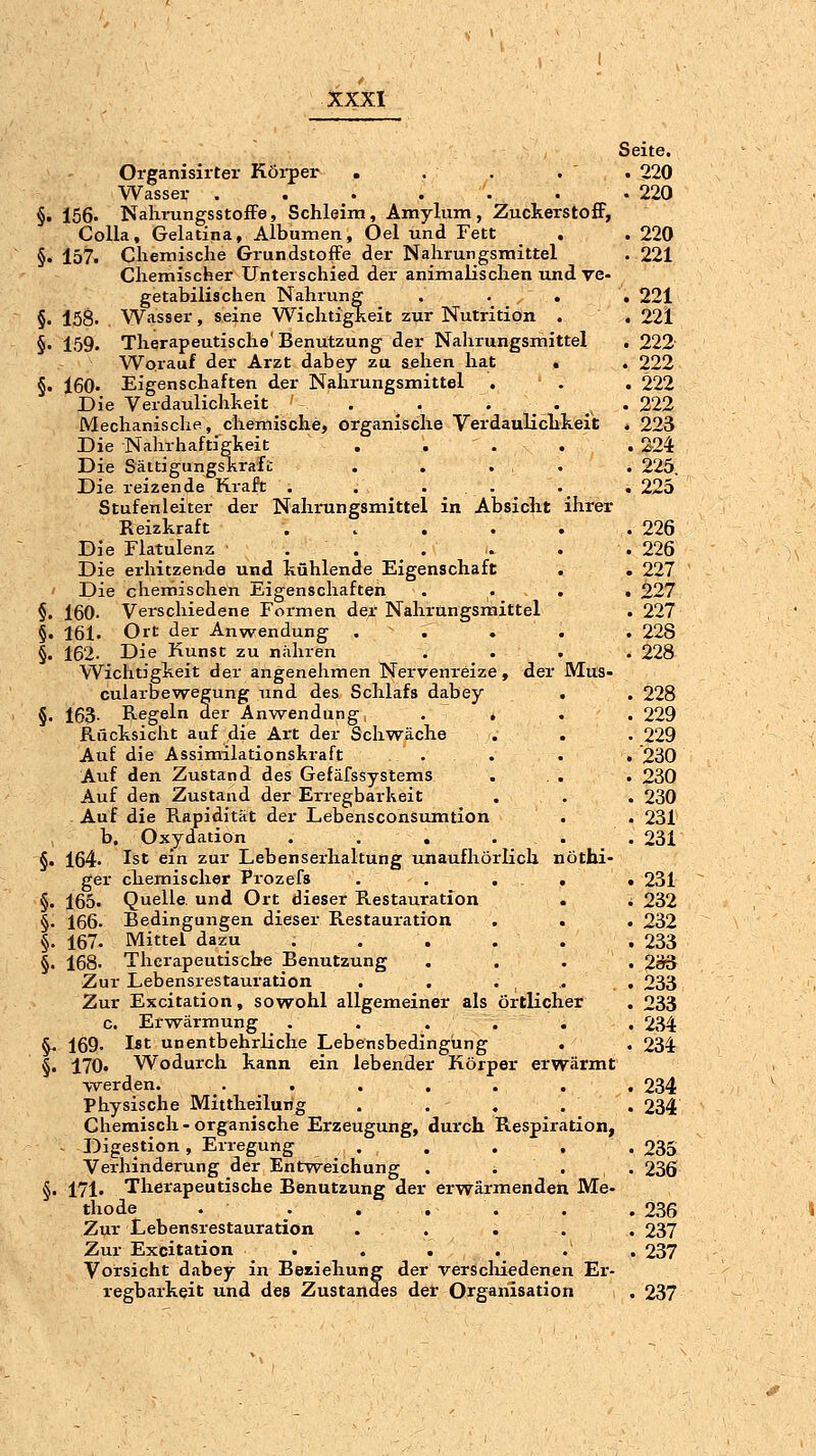 Seite. Organisirter Körper . . . . . 220 Wasser .220 §. 156. NalirungsstofFe, Schleim, Amylum, ZuckerstofF, Colla, Gelatina, Albanien, Oel und Fett . . 220 §. 157. Chemische Grundstoffe der Nahrungsmittel .221 Chemischer Unterschied der animalischen und re- getabilischen Nahrung , . . . 221 §. 158. Wasser, seine Wichtigkeit zur Nutrition . . 221 §■ 159. Therapeutische Benutzung der Nahrungsmittel . 222 Worauf der Arzt dabey zu a.ehen hat . . 222 §. 160. Eigenschaften der Nahrungsmittel . . . 222 Die Verdaulichheit . . . . • ,, «222 Mechanische, chemische, organische Verdaulichkeit . 223 Die Nahrhaftigkeit . . . . . 224 Die SäitigungsKrafb . . ... . 225. Die reizende Kraft . . . . . .225 Stufenleiter der Nahrungsmittel in Absicht ihrer Reizkraft . . . . . .226 Die Flatulenz ... . . .226 Die erhitzende und kühlende Eigenschaft . . 227 Die chemischen Eigenschaften . . . . 227 §. 160- Verschiedene Formen der Nahrangsmittel . 227 §. 161. Ort der Anwendung . . . . . 228 §. 162. Die Kunst zu nähren .... 228 Wichtigkeit der angenehmen Nervenreize, der Mus- cularbewegung und des Schlafs dabey . . 228 §. 163- Regeln der Anwendung, . , . . 229 Rücksicht auf die Art der Schwäche . . . 229 Auf die Assimilationskraft . . . . 230 Auf den Zustand des Gefäfssystems . . . . 230 Auf den Zustand der Erregbarheit . . . 230 Auf die Rapidität der Lebensconsumtion . . 231 b. Oxydation . . . . . .231 §. 164. Ist ein zur Lebenserhaltung unaufhörlich nöthi- ger chemischer Prozefs . . . , • 231 §. 165. Quelle und Ort dieser Restauration . * 232 §. 166. Bedingungen dieser Restauration . . . 232 §. 167. Mittel dazu 233 §. 168- Therapeutische Benutzung . . . . 2ä3 Zur Lebensrestauration . . . . . 233 Zur Excitation, sowohl allgemeiner als örtlicher . 233 c. Erwärmung . . . . . , 234 ^ 169. Ist unentbehrliche Lebensbedingung . . 234 §. 170« Wodurch kann ein lebender Körper erwärmt \Terden. . . . . . . . 234 Physische Mittheilun^ . . . . . 234 Chemisch-organische Erzeugung, durch Respiration, Digestion, Erregung . . . . . 235 Verhinderung der Entweichung . . . . 236 §. 171. Therapeutische Benutzung der erwärmenden Me- thode . . . . . . .236 Zur Lebensrestauration ... . . 237 Zur Excitation . . . . . . 237 Vorsicht dabey in Beziehung der verscliiedenen Er- regbarkeit und des Zustandes der Organisation . 237
