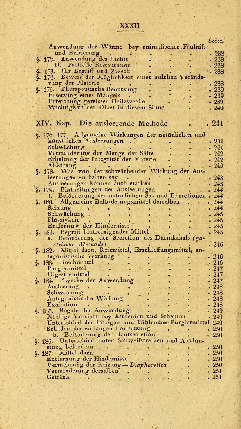Seite, Anwendung der Wärme bey animalischer Fäulnifs und Erfrierung ...... 238 §. 172. Anwendung des Lichts . . . . 238 ir. Partielle Restauration . . . . 238 §. 173. Ihr Begriff und Zweck . . . .238 §, 174. Beweis der Möglichkeit einer solchen Verände- rung der Materie . , . . . . 238 §. 175. Therapeutische Benutzung . . . * 239 Ersetzung eines Mang;els . . * . . 239 Erreichung gewisser Heilzwecke . . . 239 Wichtigkeit der Diaet in diesem Sinne . . 240 XIV. Kap. Die ausleerende Methode . . 241 §. 176- 177. Allgemeine Wirkurgen der natürlichen und künstlichen Ausleerungen . . . . . 241 Schwächung ...... 241 Verminderuiig der Menge der Säfte . . . 242 Erhaltung der Integrität der Materie . . . 242 Ableitung . . . . . . . 243 §. 178- Was von der schwächenden Wirkung der Aus- leerungen zu halten sey . , . . . 243 , Ausleerungen können auch stärken . . . 243 §• 179. Eintheilungen der Ausleerungen . . . 244 1. Beförderung der natürlichen Se- und Excretionen . 244 §. 180- Allgemeine Beförderungsmittel derselben . . 244 Reizung . . . , , . .^44 Sch-svächung . . . . , . . 245 Flüssigheit . . . . . . . 245 Entfernu g der Hindernisse . . . . 245 §. 181. Begriff blutreinigender Mittel . ^ . .245 a. Beförderung der Secretion des Darmkanals (gci' strische Methode) _ . . . _ . .246 '§. 182. Mittel dazu, Reizmittel, Erschlaffungsmittel, an- tagonistische Wirkung . . . . , 246 §. 183- Brechmittel . . . . '. . 246 Purgiermittel . . . ... 247 Digestivmittel . . . . ... 247 §. 184. Zwecke der Anwendung . . . . 247 Ausleerung ....... 248 Schwächung . . _ . . . . 248 Antagonistische W^irkung . . . . 248 Excitation . . . ... . 248 §. 185. Regeln der Anwendung .... 249 jNöthige Vorsicht bey Asthenien und Sthenien . 249 Unterschied der hitzigen und kühlenden Purgiermittel 249 Schaden der zu langen Fortsetzung . . . 250 b. Beförderung der Hautsecretion . . . 250 §■ 186. Unterschied unter Schw^eifstreiben und Ausdün- stung befördern . - . . . . . 250 §. 187. Mittel dazu . . . ... 250 Entfernung der Hindernisse . . . . 250 Vermehrung der Reizung—Diaphoretica . . 250 Verminderung derselben . ... . 251 Getränk , . , . . - . . . 251
