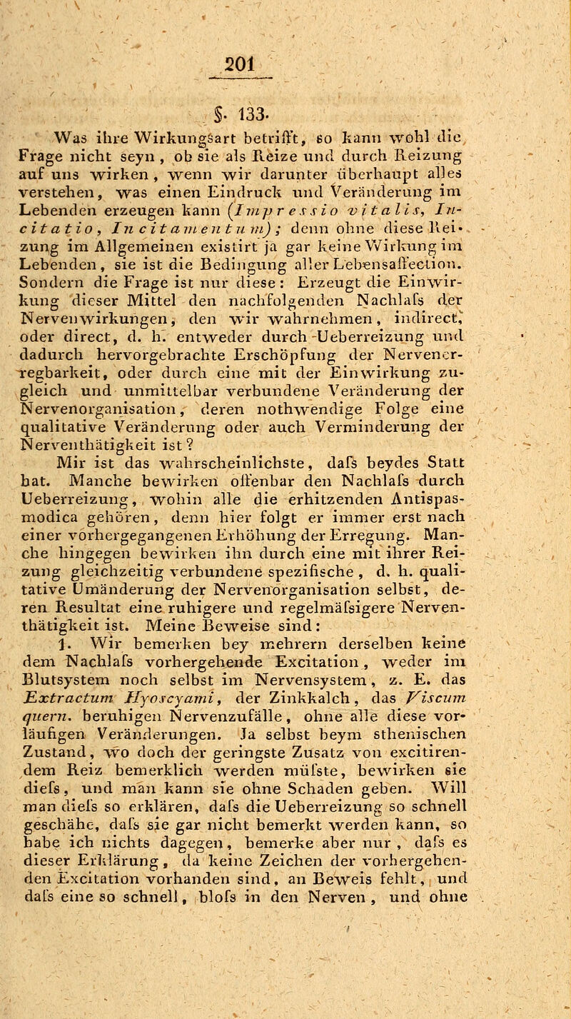 §. 133. Was ihre Wirkungöart betrilVt, 6o kann wohl die Frage nicht seyn , ob sie als Reize und durch Reizung auf uns Avirken , wenn wir darunter überhaupt alles verstehen, was einen Eindruck und Veränderung im Lebenden erzeugen kann (^Ivipr e s sio 'vitalis, In- citatio, In c it avi.en 111. in) ; denn ohne diese Rei- zung im Allgemeinen existirt ja gar keine Wirkung im Lebenden, sie ist die Bedingving aller Lebensaiiection. Sondern die Frage ist nur diese : Erzeugt die Einwir- kung dieser Mittel den nachfolgenden Nachlafs der Nervenwirkungen, den wir wahrnehmen, indirect,*^ oder direct, d. h. entweder durch-Ueberreizung iind dadurch hervorgebrachte Erschöpfung der Nervener- regbarkeit, oder durch eine mit der Einwirkung y-u- gleich und unmittelbar verbundene Veränderung der Nervenorganisation, deren nothwendige Folge eine qualitative Veränderung oder auch Verminderung der Nerx'^enthätigkeit ist? Mir ist das wahrscheinlichste, dafs beydes Statt bat. Manche bewirken olfenbar den Nachlafs durch Ueberreizung, wohin alle die erhitzenden Antispas- modica gehören, denn hier folgt er immer erst nach einer vorhergegangenen Erhöhung der Erregung. Man- che hingegen bewirken ihn durch eine mit ihrer Rei- zung gleichzeitig verbundene spezifische , d. h. quali- tative Umänderung der Nervenorganisation selbst, de- ren Resultat eine ruhigere und regelmäfsigere Nerven- thätigkeit ist. Meine Beweise sind : 1. Wir bemerken bey mehrern derselben keine dem Nachlafs vorhergehende Excitation, weder im Blutsystem noch selbst im Nervensystem, z. E. das Ißxtractum Iljoscyami, der Zinkkalch , das Viscum quem, beruhigen Nervenzufälle, ohne alle diese vor- läufigen Veränderungen. Ja selbst beym sthenischen Zustand, w'^o doch der geringste Zusatz von excitiren- dem Reiz bemerklich werden müfste, bewirken sie diefs, und man kann sie ohne Schaden geben. Will man diefs so erklären, dafs die Ueberreizung so schnell geschähe, dafs sie gar nicht bemerkt werden kann, so habe ich nichts dagegen, bemerke aber nur, dafs es dieser Erldärung, da keine Zeichen der vorhergehen- den Excitation vorhanden sind, an Beweis fehlt, und dafs eine so schnell, blofs in den Nerven , und ohne