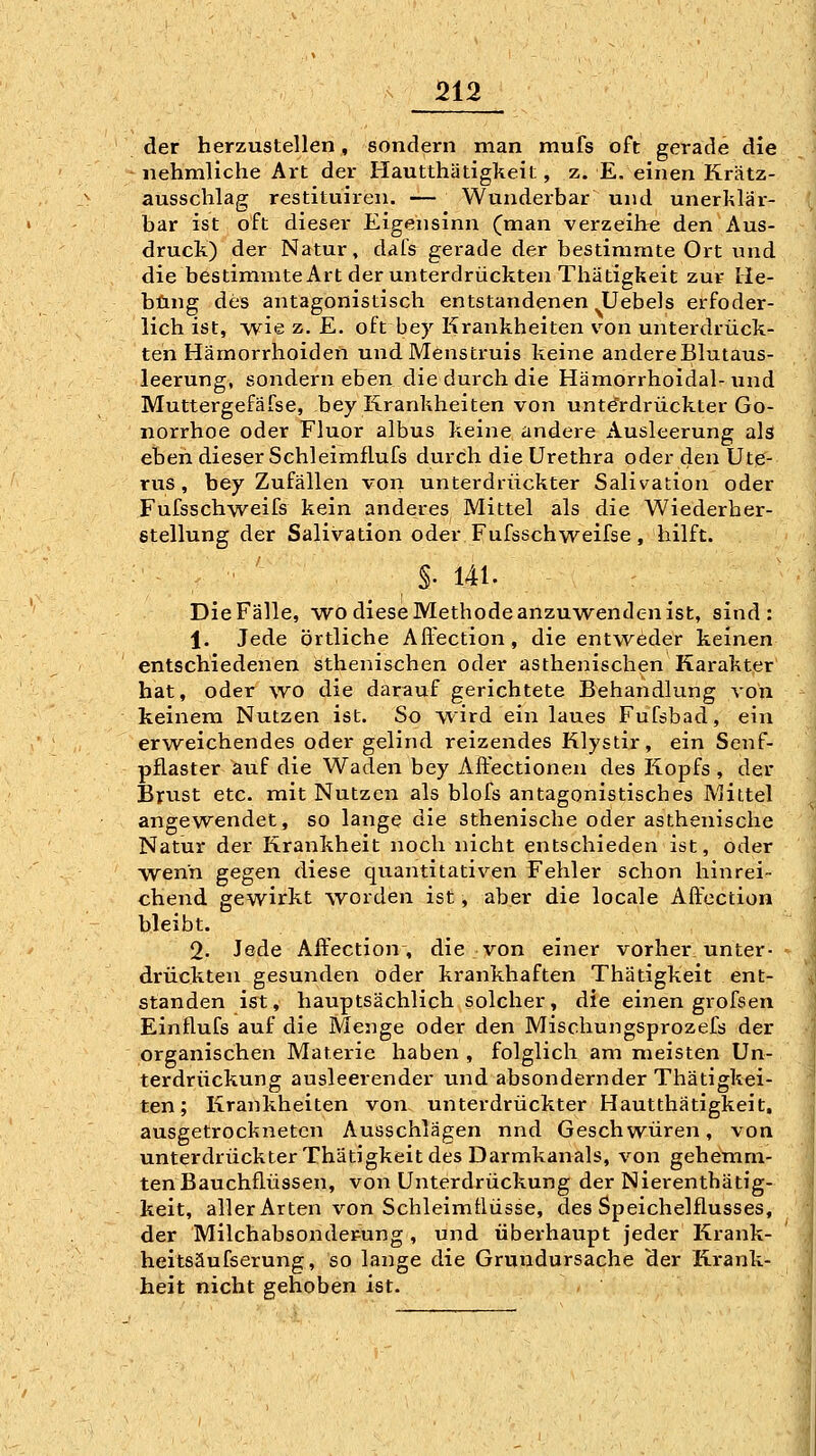 der herzustellen, sondern man mufs oft gerade die nehmliche Art der Hautthätigkeit, z. E. einen Krätz- aussclilag restituiren. — Wanderbar und unerklar- bar ist oft dieser Eigensinn (man verzeih« den Aus- druck) der Natur, dafs gerade der bestimmte Ort und die bestimmte Art der unterdrückten Thätigkeit zur He- bung des antagonistisch entstandenen Uebels erfoder- lich ist, wie z. E. oft bey Krankheiten von unterdrück- ten Hämorrhoiden und Mens truis keine andere Blutaus- leerung, sondern eben die durch die Hämorrhoidal-und Muttergefäfse, bey Krankheiten von unterdrückter Go- norrhoe oder Fluor albus keine andere Ausleerung als eben dieser Schleimflufs durch die Urethra oder den Ute- rus , bey Zufällen von unterdrückter Salivation oder Fufsschweifs kein anderes Mittel als die Wiederher- stellung der Salivation oder Fufsschweifse, hilft. §. 141. Die Fälle, wo diese Methode anzuwenden ist, sind: 1. Jede örtliche All'ection, die entweder keinen entschiedenen sthenischen oder asthenischen Karakter hat, oder wo die darauf gerichtete Behandlung von keinem Nutzen ist. So wird ein laues Fufsbad, ein erweichendes oder gelind reizendes Klystir, ein Senf- pflaster auf die Waden bey Affectionen des Kopfs , der Brust etc. mit Nutzen als blofs antagonistisches Mittel angewendet, so lange die sthenische oder asthenische Natur der Krankheit noch nicht entschieden ist, oder W'enn gegen diese quantitativen Fehler schon hinrei- chend gewirkt worden ist, aber die locale Aftection bleibt. 2- Jede Aifection, die von einer vorher unter- drückten gesunden oder krankhaften Thätigkeit ent- standen ist, hauptsächlich solcher, die einen grofsen Einflufs auf die Menge oder den Mischungsprozefs der organischen Materie haben , folglich am meisten Un- terdrückung ausleerender und absondernder Thätigkei- ten; Krankheiten von unterdrückter Hautthätigkeit, ausgetrockneten Ausschlägen nnd Geschwüren, von unterdrückterThätigkeit des Darmkanals, von gehemm- ten Bauchflüssen, von Unterdrückung der Nierentbätig- keit, aller Arten von Schleimüüsse, des Speichelflusses, der Milchabsonderung, und überhaupt jeder Krank- heitsäufserung, so lange die Grundursache der Krank- heit nicht gehoben ist.