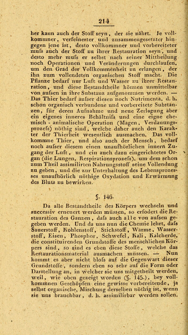 her kann auch der Stoff seyn , der sie nährt. Je voll- komraner, verfeinerter und zusammengesetKter hin- gegen jene ist, desto vollkoramner und vorbereiteter mufs auch der Stoff zu ihrer Ptestauration seyn , und desto mehr mufs er selbst nach seiner Mittheilung noch Operationen und Veränderungen durchlaufen, um den Grad der Vollkommenheit zu erlangen , der ihn zum vollendeten organischen Stoff macht. Die Pflanze bedarf nur Luft und Wasser zu ihrer Restau- ration, und diese Bestandtheile können unmittelbar von aufsen in ihre Substanz aufgenoranien werden. — Das Thier bedarf aufser diesen noch Mutrimenta, d. h. schon organisch verbundene und vorbereitete Substan- zen, für deren Aufnahme und neue Zerlegung aber ein eigen-es inneres Behältnifs und eine eigne che- misch-animalische Operation (Magen, Verdauungs- prozefs) nöthig sind, vvelche daher auch den Karak* ter der Thierheit wesentlich ausmachen. Das voll- kommne Thier, und also auch der Mensch, bedarf noch aufser diesem einen unaufhörlichen innern Zu- gang der Luft, und ein auch dazu eingerichtetes Or- gan (die Lungen, Respirationsprozefs), um dem schon zum Theil assimilirten Nahrungsstoft^ seine Vollendung zu geben, und die zur Unterhaltung des Lebensprozes^ ses unaufhörlich nöthige Oxydation und Erwärmung des Bluts zu bewirken. §. 146. Da alle Bestandtheile des Körpers wechseln und successiv erneuert werden müssen, so erfodert die Re- stauration des Ganzen , daCs auch alle von aufsen ge- geben werden. Und da uns nun die Chemie lehrt, dafs Sauerstoff, Kohlenstoff', Stickstoff', Wärme, Wasser- stoff, Eisen, Phosphor, Schwefel, Kali, Kalcherde, die constituirenden Grundstoffe des menschlichen Kör- pers sind, so sind es eben diese Stoffe , welche das Restaurationsmaterial ausmachen müssen. — Nun kommt es aber nicht blofs auf die Gegenwart dieser Grundstoffe , sondern eben so sehr auf die Form oder Darstellung an, in welcher sie uns mitgetheilt werden, weil, wie oben gezeigt worden (§. 145-)' ^^7 voll- kommnen Geschöpfen eine gewisse vorbereitende, ja selbst organische, Mischung derselben nöthig ist, wenn aie uns brauchbar , d. h. assimilirbar werden sollen.