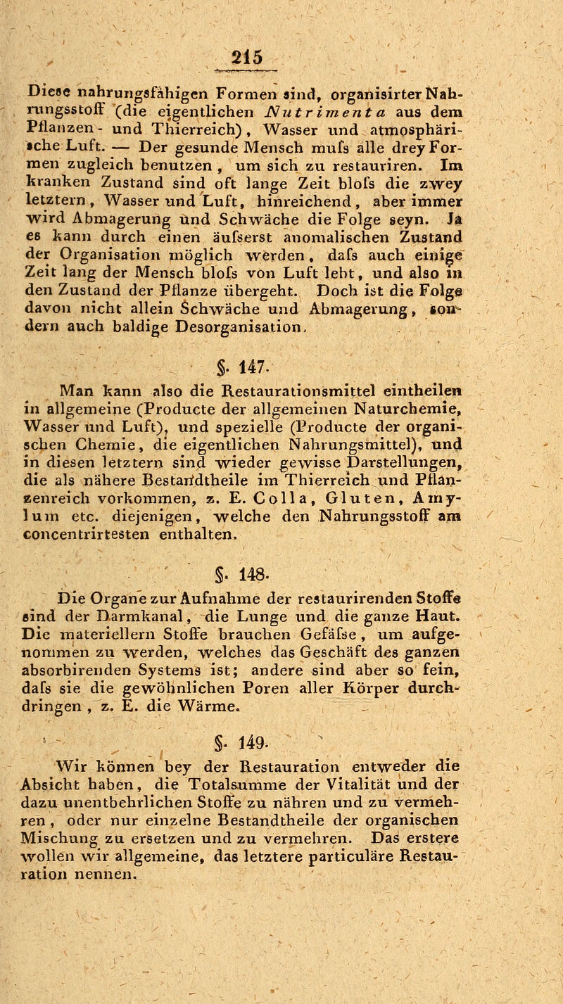 Diese nahrungafahigen Formen «nd, organisirterNah- loingsstofF (die eigentlichen Nutrimenta aus dem Pflanzen - und Thierreich), Wasser und atmosphari- •che Luft. — Der gesunde Mensch mufs alle drey For- men zugleich benutzen , um sich zu restauriren. Im kranken Zustand sind oft lange Zeit blofs die zwey letztern, Wasser und Luft, hinreichend, aber immer wird Abmagerung und Sch^wäche die Folge seyn. Ja es kann durch einen äufserst anomalischen Zustand der Organisation möglich werden, dafs auch einige Zeit lang der Mensch blofs von Luft lebt, und also in den Zustand der Pflanze übergeht. Doch ist die Folge davon nicht allein Schwäche und Abmagerung, son- dern auch baldige Desorganisation, §. 147. Man kann also die Restauraiionsmittel eintheilen in allgemeine (Producte der allgemeinen Naturchemie, Wasser und Luft), und spezielle (Producte der organi- schen Chemie, die eigentlichen Nahrungsmittel), und in diesen letztern sind wieder gewisse Darstellungen, die als nähere Bestartdtheile im Thierreich und Pflan- zenreich vorkommen, a. E. Colla, Gluten, Amy- lum etc. diejenigen, welche den NahrungsstofF am concentrirtesten enthalten. §. 148. Die Organe zur Aufnahme der restaurirenden Stoffe Bind der Darmkanal, die Lunge und die ganze Haut. Die materiellern Stoffe brauchen Gefäfse , um aufge- nommen zu werden, welches das Geschäft d^s ganzen absorbirenden Systems ist; andere sind aber so fein, dafs sie die gewöhnlichen Poren aller Körper durch- dringen , z. E. die Wärme. ^ , §• 149. Wir können bey der Restauration entweder die Absicht haben, die Totalsumme der Vitalität und der dazu unentbehrlichen Stoffe zu nähren und zu vermeh- ren , oder nur einzelne Bestandtheile der organischen Mischung zu ersetzen und zu vermehren. Das erstere wollen wir allgemeine, das letztere particuläre Restau- ration nennen.