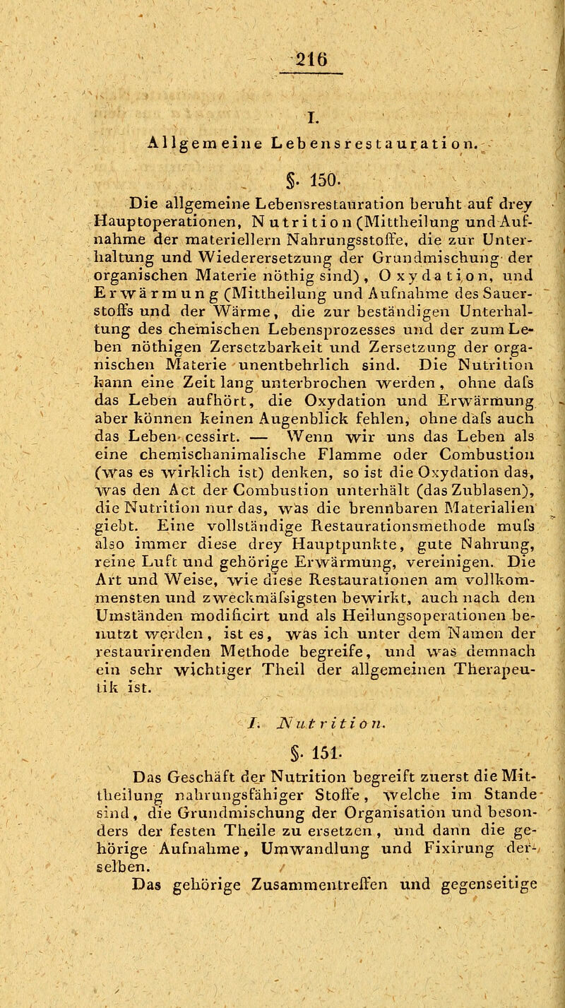 I. Allgemeine Lebensrestauration. - §. 150. Die allgemeine Lebensrestauration beruht auf drey Hauptoperationen, Nutrition (Mittheilung und Auf- nahme der materiellern Nahrungsstoffe, die zur Unter- haltung und Wiederersetzung der Grundmischung- der organischen Materie nöthig sind) , Oxydation, und Erwärmung (Mittheilung und Aufnahme des Sauer- ,' Stoffs und der Wärme, die zur beständigen Unterhal- tung des chemischen Lebensprozesses und der zum Le- ben nöthigen Zersetzbarkeit imd Zersetzung der orga- nischen Materie unentbehrlich sind. Die Nutritioa kann eine Zeit lang unterbrochen werden , ohne dafs das Leben aufhört, die Oxydation und Erwärmung aber können keinen Augenblick fehlen, ohne dafs auch das Leben-cessirt. — Wenn wir uns das Leben als eine chemischanimalische Flamme oder Combustion (was es wirklich ist) denken, so ist die Oxydation das, : W^as den Act der Combustion unterhält (das Zublasen), • die Nutrition nur das, was die brennbaren Materialien' giebt. Eine vollständige Restaurationsmethode muls also immer diese drey Hauptpunkte, gute Nahrung, reine Luft und gehörige Erwärmung, vereinigen. Die Art und Weise, wie diese Restaurationen am vollkom- mensten und zweckmäfsigsten bewirkt, auch nach den Umständen modiücirt und als Heilungsoperationen be^ nutzt v/erden, ist es, was ich unter dem Namen der vestaurirenden Methode begreife, und was demnach ein sehr wichtiger Theil der allgemeinen Therapeu- lik ist. I. jNut r ition. '_ §. 151. ' Das Geschäft der Nutrition begreift zuerst die Mit- theilung nahrungsfähiger Stoffe, welche im Stande* sind , die Grundmischung der Organisation und beson- ders der festen Theile zu ersetzen , und dann die ge- hörige Aufnahme, Umwandlung und Fixirung der- selben. Das gehörige Zusammentreffen und gegenseitige