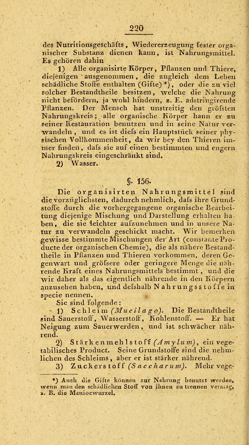 des Nutritionsgescliäfts , Wiedererzeugung fesLer orga- nischer Substanz dienen kann, ist Nahrungsmiltel. Es gehören dahin 1) Alle organisirte Körper, Pflanzen und Thiere» diejenigen ' ausgenommen, die zugleich dem Leben schädliche Stoffe enthalten (Gifte)''), oder die zu viel solcher Bestandtheile besitzen, -welche die Nahrung nicht befördern, ja -wohl hindern, z. E. adstringirende Pflanzen. Der Mensch hat unstreitig den gröföten Nahrüngslireis ;^ alle organische Körper hann er zu seiner Restauration benutzen und in seine Natur vex- •vrandeln , und es ist diefs ein Hauptstück seiner phy- sischen Vollkommenheit, da wir bey den Thieren im- mer finden, dafs sie auf einen bestimmten und engern Nahrungskreis eingeschränkt sind. 2) Wasser. §• 156. Die OrganisirteipL Nahrungsmittel sind die vorzüglichsten, dadurch nehmlich, dafs ihre Grund- stoffe durch die vorhergegangene organische Bearbei- tung diejenige Mischung und Darstellung erhalten ha ben, die sie leichter aufzunehmen und in unsere Na- tur zu verwandeln geschickt macht. Wir bemerken gewisse bestimmte Mischungen der Art (consrantePro- ducte der organischen Chemie), die als nähere Bestand- theile in Pflanzen und Thieren vorkommen, deren Ge- genwart und gröfsere öder geringere Menge die näh- rende Kraft eines Nahrungsmittels bestimmt , und die wir daher als das eigentlich nährende in den Körpern anzusehen haben, und defshalb N ahrungss toffe in^ specie nennen. <. Sie sind folgende: - 1) Schleim (Mucilago). Die Bestandtheile sind Sauerstoff', Wasserstoff, Kohlenstoff'. — Er hat Neigung zum Sauerwerden, und ist schwächer näh- rend. 2) Stärhenmehlstoü (yimytum), ein vege- tabilisches Product. Seine GrundstolFe sind die nehm- lichen des Schleims, aber er ist stärker nährend. 3) Zuckerstoff (S ac charii m). Mehr vege- *) Audi die Gifte können zur Nahrung benutzt werden, wenn man den schiidliclien Stoff von ihnen zu trennen veruiag, z. B. dio Maniocwurzel.