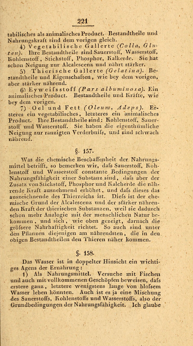 tabilisches als animalischesProduct. Bestandtheile und Nahrungskraft sind dem vorigen gleich. 4) Vegetabilische Gallerte (Co IIa, G In- ten). Ihre Bestandtheile sind Sauerstoil', Wasserstoff, Kohlenstoff, Stickstoff', Phosphor, Kalkerde. Sie hat schon Neigung zur Alcalescenz und nährt stärker. 5) Thierische Gallerte (Gelat ina). Be- standtheile und Eigenschaften, wie bey dem vorigen, aber stärker nährend. 6) Eyweifsstoff (Pars albuminosa). Ein animalisches Product. Bestandtheile und Kräfte, wie bey dem vorigen. 7) Oel und Fett (Oleum, Adejys). Er- steres ein vegetabilisches, letzteres ein aninlalisches Product. IhreBestandtheile sind: Kohlenstoff, Sauer- stoff' und Wasserstoff'. Sie haben die eigenthümliche Neigung zur ranzigten Verderbnif^, und sind schwach nährend. §. 157. Was die chemische Beschaffenheit der Nahrungs- mittel betrifft, so bemerken ^vir, dafs Sauerstoff', Koh- lenstoff' und Wasserstoff' constante Bedingungen der Nahrungsfähigkeit einer Substanz sind, dafs aber der Zusatz von Stickstoff', Phosphor und Kalcherde die näh- rende Kraft ausnehmend erhöhet, und dafs dieses das auszeichnende des Thierreichs ist. Diefs ist der che- miscVie Grund der Alcalescenz und der s^äi-ker nähren- - den Kraft der thierischen Substanzen, weil sie dadurch schon mehr Analogie mit der menschlichen Natur be- kommen , und sich, -wie oben gezeigt, darnach die gröfsere Nahrhaftigkeit richtet. So auch sind unter den Pflanzen diejenigen am nährendsten, die in den obigen Bestandtheilen den Thieren näher kommen. §. 158. Das Wasser ist in doppelter Hinsicht ein wichti- ges Agens der Ernährung : 1) Als Nahrungsmittel. Versuche mit Fischen und auch mit vollkommenen Geschöpfen beweisen, dafs erstere ganz , letztere wenigstens lange von blofsem Wasser leben könnten. Auch ist es ja eine Mischung des Sauerstoft's, Kohlenstoft's und Wasserstoft's, also der Grundbedingungen der Nahrungsfähigkeit. Ich glaube