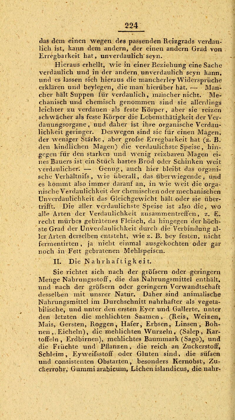 das dem einen wegen des passenden Reizgrads verdau- lich ist, kann dem andern, der einen andern Grad von Erregbarkeit hat, unverdaulichseyn. . Hieraus erhellt, wie in einer Beziehung eine Sache verdaulich und in der andern unverdaulich seyn kann, und es lassen sich hieraus die mancherley Widersprüche erklären und beylegen, die manhierüber hat.— Man- cher hält Suppen für verdaulich, mancher nicht. Me- chanisch und chemisch genommen sind sie allerdings leichter zu verdauen als feste Körper, aber sie reizen schwächer als feste Körper die Lebensthätigkeit der Ver- dauungsorgane, und daher ist ihre organische Verdau- lichkeit geringer. Deswegen sind sie für einen Magen, der weniger Stärke, aber grofse Erregbarkeit hat (z. B. den kindlichen Magen) die verdaulichste Speise, hin- gegen für den starken und Avenig reizbaren Magen ei- nes Bauers ist ein Stück hartes Brod oder Schinken weit verdaulicher. — Genug, auch hier bleibt das organi- sche Verhältnifs , wie überall, das überwiegende, und es kommt also immer darauf an, in wie Weit die orga- nische Verdaulichkeit der chemischen oder mechanischen Unverdaulichkeit das Gleichgewicht hält oder sie über- trift't. Die aller verdaulichste Speise ist also die, wo alle Arten der Verviaulichkeit zusammentreffen, z. E. recht mürbes gebratenes Fleisch, da hingegen der höch- ste Grad der Unverdaulichkeit durch die Verbindung al- ler Arten derselben entsteht, wie z. B. bey festen, nicht fermentirten, ja nicht einmal ausgekochten oder gar noch in Fett gebratenen Mehlspeisen. II. Die N ahrhaftigk ei t. Sie richtet sich nach der gröfsern oder geringern Menge Nahrungsstoff, die das Nahrungsmittel enthält, und nach der gröfsern oder geringern Verwandtschaft desselben mit unsrer Natur. Daher sind animalische Nahrungsmittel im Durchschnitt nahrhafter als vegeta- bilische, und unter den ersten Eyer und Gallerte, unter den letzten die mehlichten Saamen, (Reis, Weizen, Mais, Gersten, Roggen, Hafer, Erbsen, Linsen, Boh- nen ,. Eicheln), die mehlichten Wurzeln, (Salep, Kar- toffeln , Erdbirnen), niehlichtes Baummark (Sago), und die Früchte und PHanzen, die reich an Zuckerstoff, Schleim, Eyweifsstoff oder Gluten sind, die süfsen und consistenten Obstarten, besonders Kernobst, Zu- ckerrohr, Gummi arabicum. Liehen islandicus, die iiahr-r