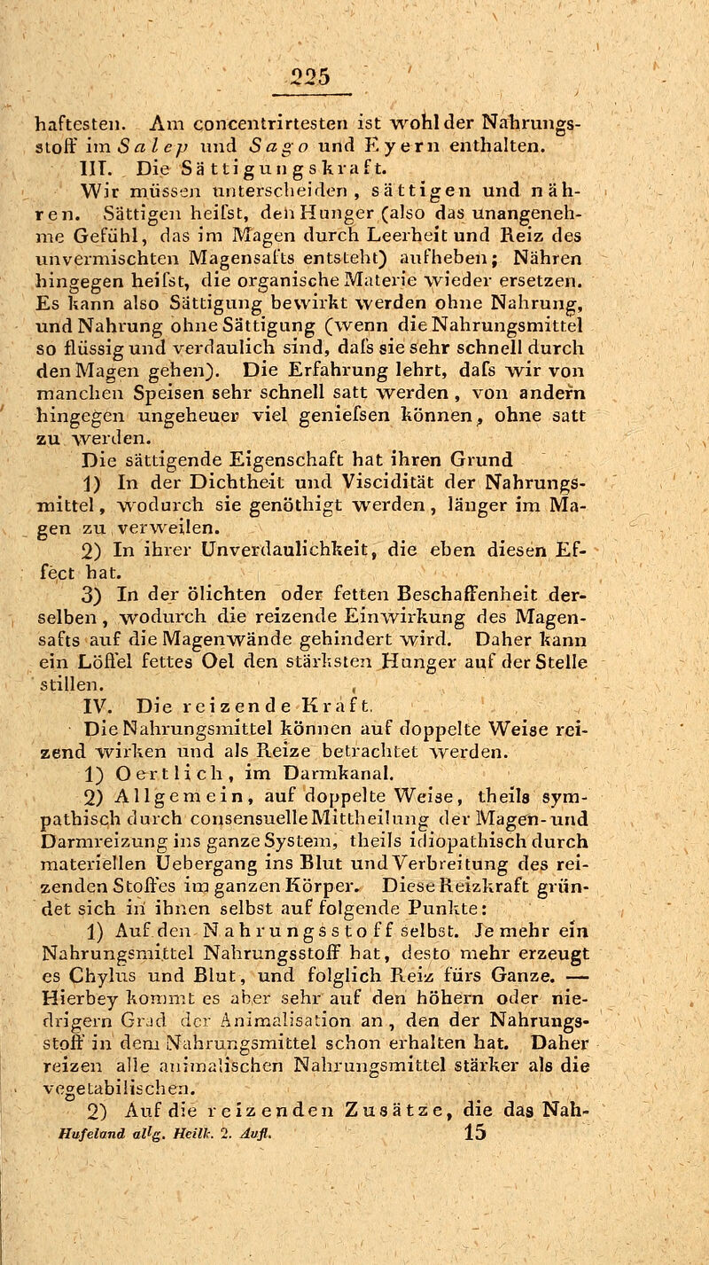 haftesten. Am concentrirtesten ist w^ohlder Nahrungs- stoff unSalep und Sago und Eyern enthalten. IIT. Die Sä ttigun gs kraft. Wir müssen unterscheiden, sättigen und näh- ren. »Sättigen heifst, den Hunger (also das unangeneh- me Gefühl, das im Magen durch Leerheit und Reiz des unvermischten Magensafts entsteht) aufheben; Nähren hingegen heifst, die organische Materie wieder ersetzen. Es kann also Sättigung bewirkt werden ohne Nahrung, und Nahrung ohne Sättigung (wenn die Nahrungsmittel so flüssig und verdaulich sind, dafs sie sehr schnell durch den Magen gehen). Die Erfahrung lehrt, dafs w^ir von manchen Speisen sehr schnell satt werden , von andern hingegen ungeheuer viel geniefsen können;, ohne satt zu werden. Die sättigende Eigenschaft hat ihren Grund i) In der Dichtheit und Viscidität der Nahrungs- mittel , wodurch sie genöthigt werden, länger im Ma- gen zu verweilen. 2) In ihrer ünverdaulichkeit, die eben diesen Ef- fect hat. 3) In der ölichten oder fetten Beschaffenheit der- selben , wodurch die reizende Einwirkung des Magen- safts auf die Magenwände gehindert wird. Daher kann ein Löflel fettes Oel den stärksten Hunger auf der Stelle stillen. , IV. Die rei zen d e Kraft, Die Nahrungsmittel können auf doppelte Weise rei- zend w^irken und als Reize betrachtet werden. 1) O ertlich, im Darmkanal. 2) Allgemein, auf doppelte Weise, theils sym- pathisch durch consensuelleMittheilung derMagen-und Darmreizung ins ganze System, theils idiopathisch durch materiellen Uebergang ins Blut und Verbreitung des rei- zenden Stoffes im ganzen Körper. Diese Reizkraft grün- det sich in ihnen selbst auf folgende Punkte: 1) Auf den N ah ru ngs sto ff selbst. Je mehr ein Nahrungsmittel Nahrungsstoff hat, desto mehr erzeugt es Chylus und Blut, und folglich Reiz fürs Ganze. — Hierbey kommt es aber sehr auf den höhern oder nie- drigem Grad der Änimalisation an, den der Nahrungs- stoff in dem Nahrungsmittel schon erhalten hat. Daher reizen alle animalischen Nahrungsmittel stärker als die vegetabilischen. 2) Auf die reizenden Zusätze, die das Nah- Hufeland allg. Heilh. 2. Aufl. 15